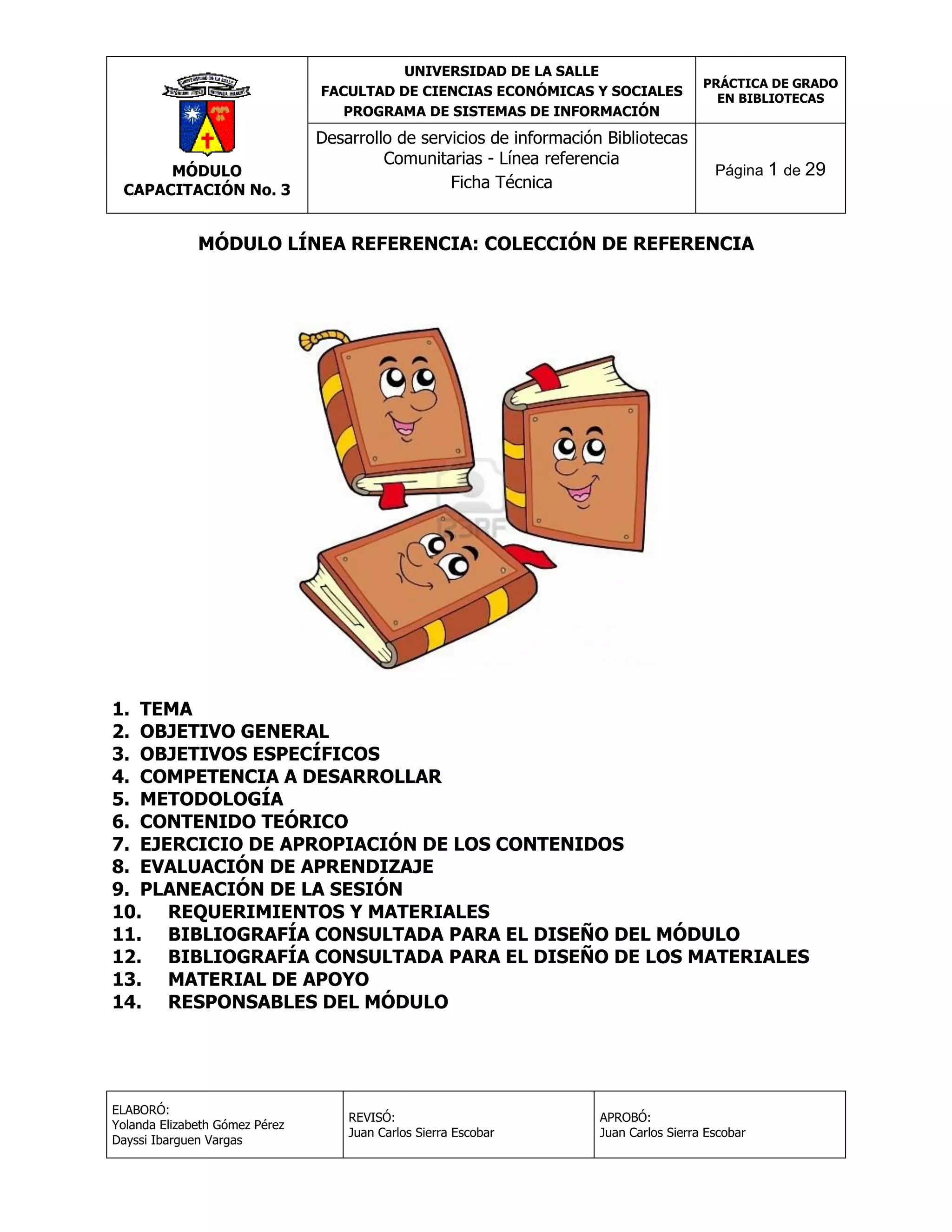 UNIVERSIDAD DE LA SALLE
FACULTAD DE CIENCIAS ECONÓMICAS Y SOCIALES
PROGRAMA DE SISTEMAS DE INFORMACIÓN

MÓDULO
CAPACITACIÓN No. 3

Desarrollo de servicios de información Bibliotecas
Comunitarias - Línea referencia
Ficha Técnica

PRÁCTICA DE GRADO
EN BIBLIOTECAS

Página 1 de 29

MÓDULO LÍNEA REFERENCIA: COLECCIÓN DE REFERENCIA

1. TEMA
2. OBJETIVO GENERAL
3. OBJETIVOS ESPECÍFICOS
4. COMPETENCIA A DESARROLLAR
5. METODOLOGÍA
6. CONTENIDO TEÓRICO
7. EJERCICIO DE APROPIACIÓN DE LOS CONTENIDOS
8. EVALUACIÓN DE APRENDIZAJE
9. PLANEACIÓN DE LA SESIÓN
10. REQUERIMIENTOS Y MATERIALES
11. BIBLIOGRAFÍA CONSULTADA PARA EL DISEÑO DEL MÓDULO
12. BIBLIOGRAFÍA CONSULTADA PARA EL DISEÑO DE LOS MATERIALES
13. MATERIAL DE APOYO
14. RESPONSABLES DEL MÓDULO

ELABORÓ:
Yolanda Elizabeth Gómez Pérez
Dayssi Ibarguen Vargas

REVISÓ:
Juan Carlos Sierra Escobar

APROBÓ:
Juan Carlos Sierra Escobar

 