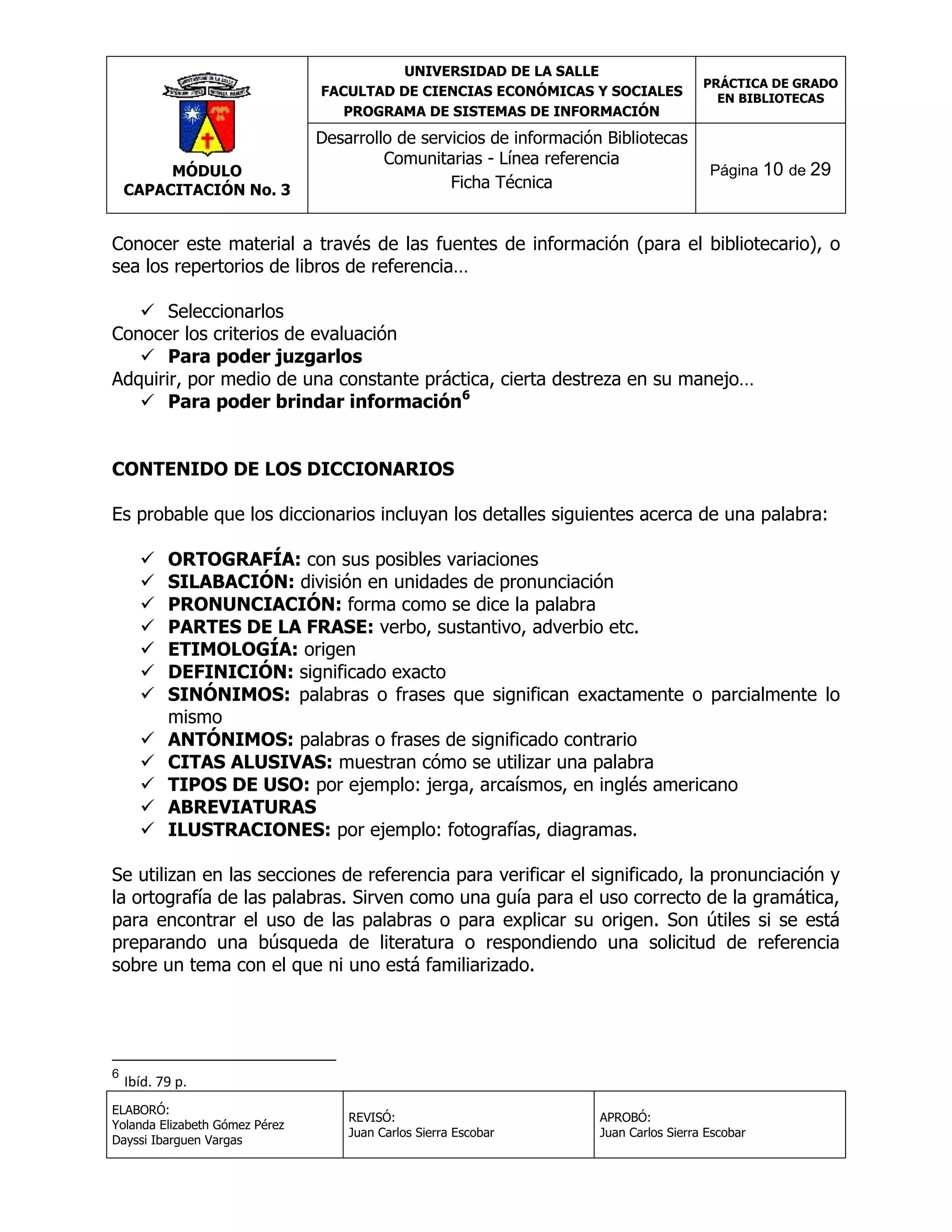 UNIVERSIDAD DE LA SALLE
FACULTAD DE CIENCIAS ECONÓMICAS Y SOCIALES
PROGRAMA DE SISTEMAS DE INFORMACIÓN

MÓDULO
CAPACITACIÓN No. 3

Desarrollo de servicios de información Bibliotecas
Comunitarias - Línea referencia
Ficha Técnica

PRÁCTICA DE GRADO
EN BIBLIOTECAS

Página 10 de 29

Conocer este material a través de las fuentes de información (para el bibliotecario), o
sea los repertorios de libros de referencia…
 Seleccionarlos
Conocer los criterios de evaluación
 Para poder juzgarlos
Adquirir, por medio de una constante práctica, cierta destreza en su manejo…
 Para poder brindar información6
CONTENIDO DE LOS DICCIONARIOS
Es probable que los diccionarios incluyan los detalles siguientes acerca de una palabra:













ORTOGRAFÍA: con sus posibles variaciones
SILABACIÓN: división en unidades de pronunciación
PRONUNCIACIÓN: forma como se dice la palabra
PARTES DE LA FRASE: verbo, sustantivo, adverbio etc.
ETIMOLOGÍA: origen
DEFINICIÓN: significado exacto
SINÓNIMOS: palabras o frases que significan exactamente o parcialmente lo
mismo
ANTÓNIMOS: palabras o frases de significado contrario
CITAS ALUSIVAS: muestran cómo se utilizar una palabra
TIPOS DE USO: por ejemplo: jerga, arcaísmos, en inglés americano
ABREVIATURAS
ILUSTRACIONES: por ejemplo: fotografías, diagramas.

Se utilizan en las secciones de referencia para verificar el significado, la pronunciación y
la ortografía de las palabras. Sirven como una guía para el uso correcto de la gramática,
para encontrar el uso de las palabras o para explicar su origen. Son útiles si se está
preparando una búsqueda de literatura o respondiendo una solicitud de referencia
sobre un tema con el que ni uno está familiarizado.

6

Ibíd. 79 p.

ELABORÓ:
Yolanda Elizabeth Gómez Pérez
Dayssi Ibarguen Vargas

REVISÓ:
Juan Carlos Sierra Escobar

APROBÓ:
Juan Carlos Sierra Escobar

 