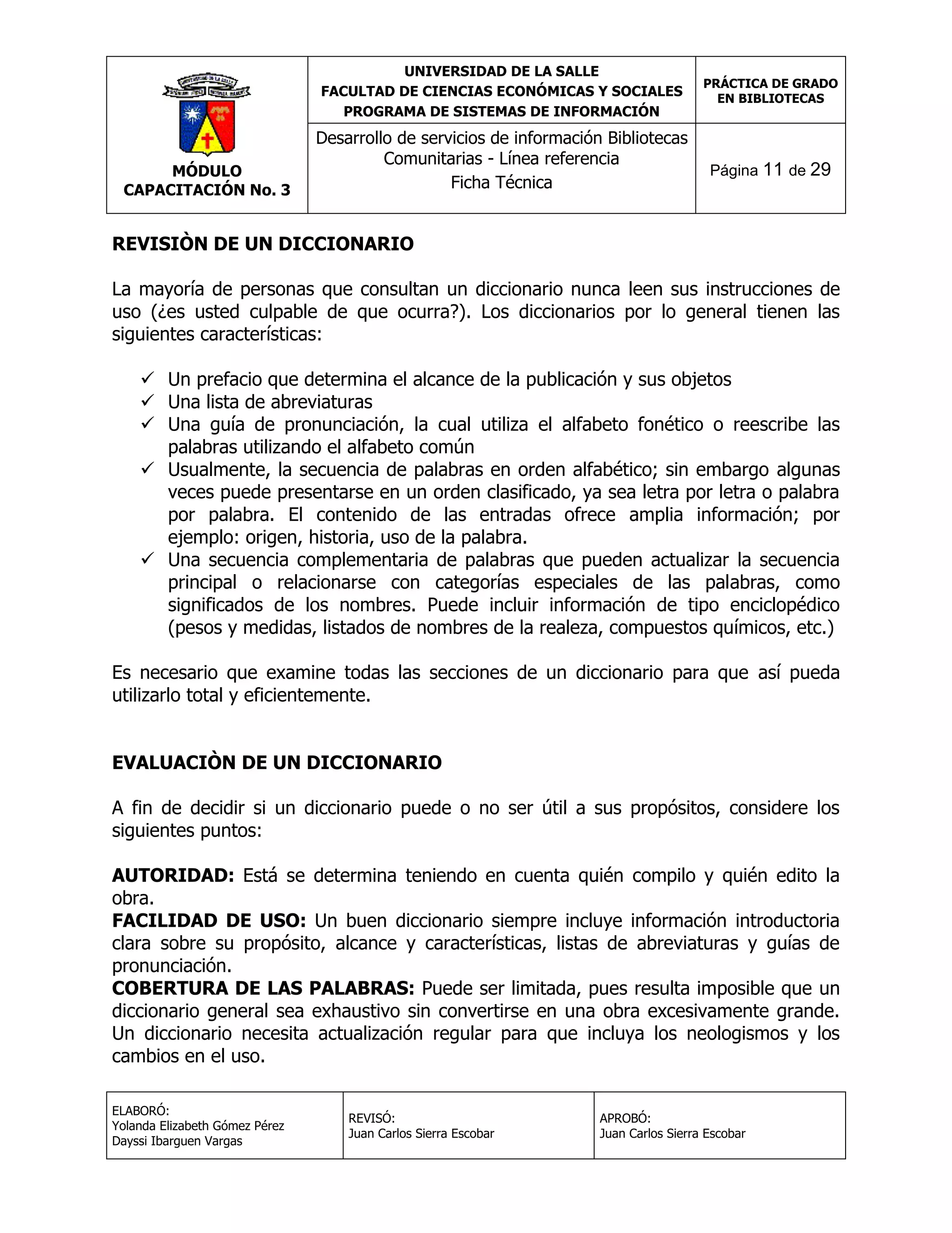 UNIVERSIDAD DE LA SALLE
FACULTAD DE CIENCIAS ECONÓMICAS Y SOCIALES
PROGRAMA DE SISTEMAS DE INFORMACIÓN

MÓDULO
CAPACITACIÓN No. 3

Desarrollo de servicios de información Bibliotecas
Comunitarias - Línea referencia
Ficha Técnica

PRÁCTICA DE GRADO
EN BIBLIOTECAS

Página 11 de 29

REVISIÒN DE UN DICCIONARIO
La mayoría de personas que consultan un diccionario nunca leen sus instrucciones de
uso (¿es usted culpable de que ocurra?). Los diccionarios por lo general tienen las
siguientes características:
 Un prefacio que determina el alcance de la publicación y sus objetos
 Una lista de abreviaturas
 Una guía de pronunciación, la cual utiliza el alfabeto fonético o reescribe las
palabras utilizando el alfabeto común
 Usualmente, la secuencia de palabras en orden alfabético; sin embargo algunas
veces puede presentarse en un orden clasificado, ya sea letra por letra o palabra
por palabra. El contenido de las entradas ofrece amplia información; por
ejemplo: origen, historia, uso de la palabra.
 Una secuencia complementaria de palabras que pueden actualizar la secuencia
principal o relacionarse con categorías especiales de las palabras, como
significados de los nombres. Puede incluir información de tipo enciclopédico
(pesos y medidas, listados de nombres de la realeza, compuestos químicos, etc.)
Es necesario que examine todas las secciones de un diccionario para que así pueda
utilizarlo total y eficientemente.
EVALUACIÒN DE UN DICCIONARIO
A fin de decidir si un diccionario puede o no ser útil a sus propósitos, considere los
siguientes puntos:
AUTORIDAD: Está se determina teniendo en cuenta quién compilo y quién edito la
obra.
FACILIDAD DE USO: Un buen diccionario siempre incluye información introductoria
clara sobre su propósito, alcance y características, listas de abreviaturas y guías de
pronunciación.
COBERTURA DE LAS PALABRAS: Puede ser limitada, pues resulta imposible que un
diccionario general sea exhaustivo sin convertirse en una obra excesivamente grande.
Un diccionario necesita actualización regular para que incluya los neologismos y los
cambios en el uso.
ELABORÓ:
Yolanda Elizabeth Gómez Pérez
Dayssi Ibarguen Vargas

REVISÓ:
Juan Carlos Sierra Escobar

APROBÓ:
Juan Carlos Sierra Escobar

 