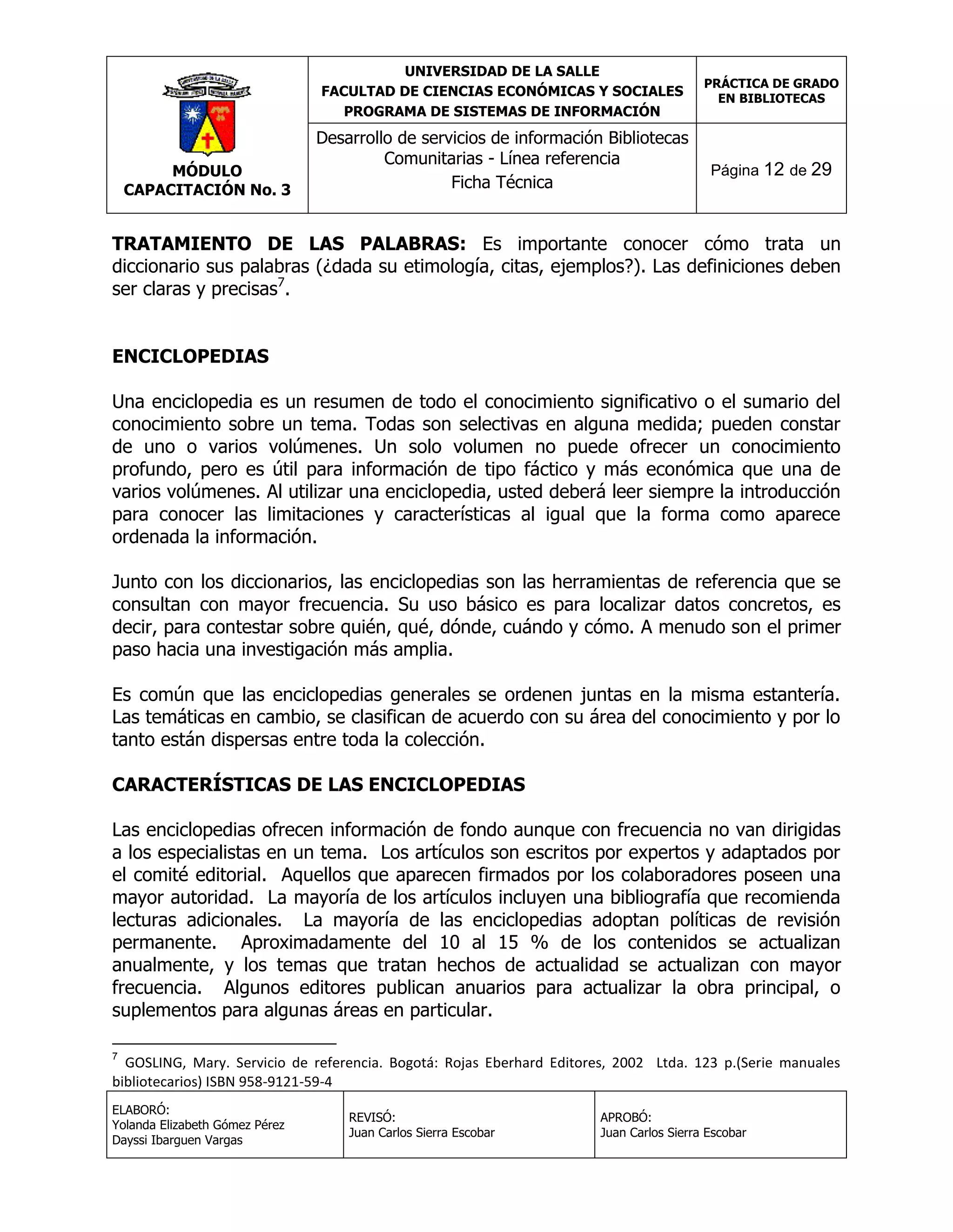 UNIVERSIDAD DE LA SALLE
FACULTAD DE CIENCIAS ECONÓMICAS Y SOCIALES
PROGRAMA DE SISTEMAS DE INFORMACIÓN

MÓDULO
CAPACITACIÓN No. 3

Desarrollo de servicios de información Bibliotecas
Comunitarias - Línea referencia
Ficha Técnica

PRÁCTICA DE GRADO
EN BIBLIOTECAS

Página 12 de 29

TRATAMIENTO DE LAS PALABRAS: Es importante conocer cómo trata un
diccionario sus palabras (¿dada su etimología, citas, ejemplos?). Las definiciones deben
ser claras y precisas7.
ENCICLOPEDIAS
Una enciclopedia es un resumen de todo el conocimiento significativo o el sumario del
conocimiento sobre un tema. Todas son selectivas en alguna medida; pueden constar
de uno o varios volúmenes. Un solo volumen no puede ofrecer un conocimiento
profundo, pero es útil para información de tipo fáctico y más económica que una de
varios volúmenes. Al utilizar una enciclopedia, usted deberá leer siempre la introducción
para conocer las limitaciones y características al igual que la forma como aparece
ordenada la información.
Junto con los diccionarios, las enciclopedias son las herramientas de referencia que se
consultan con mayor frecuencia. Su uso básico es para localizar datos concretos, es
decir, para contestar sobre quién, qué, dónde, cuándo y cómo. A menudo son el primer
paso hacia una investigación más amplia.
Es común que las enciclopedias generales se ordenen juntas en la misma estantería.
Las temáticas en cambio, se clasifican de acuerdo con su área del conocimiento y por lo
tanto están dispersas entre toda la colección.
CARACTERÍSTICAS DE LAS ENCICLOPEDIAS
Las enciclopedias ofrecen información de fondo aunque con frecuencia no van dirigidas
a los especialistas en un tema. Los artículos son escritos por expertos y adaptados por
el comité editorial. Aquellos que aparecen firmados por los colaboradores poseen una
mayor autoridad. La mayoría de los artículos incluyen una bibliografía que recomienda
lecturas adicionales. La mayoría de las enciclopedias adoptan políticas de revisión
permanente. Aproximadamente del 10 al 15 % de los contenidos se actualizan
anualmente, y los temas que tratan hechos de actualidad se actualizan con mayor
frecuencia. Algunos editores publican anuarios para actualizar la obra principal, o
suplementos para algunas áreas en particular.
7

GOSLING, Mary. Servicio de referencia. Bogotá: Rojas Eberhard Editores, 2002 Ltda. 123 p.(Serie manuales
bibliotecarios) ISBN 958-9121-59-4
ELABORÓ:
Yolanda Elizabeth Gómez Pérez
Dayssi Ibarguen Vargas

REVISÓ:
Juan Carlos Sierra Escobar

APROBÓ:
Juan Carlos Sierra Escobar

 