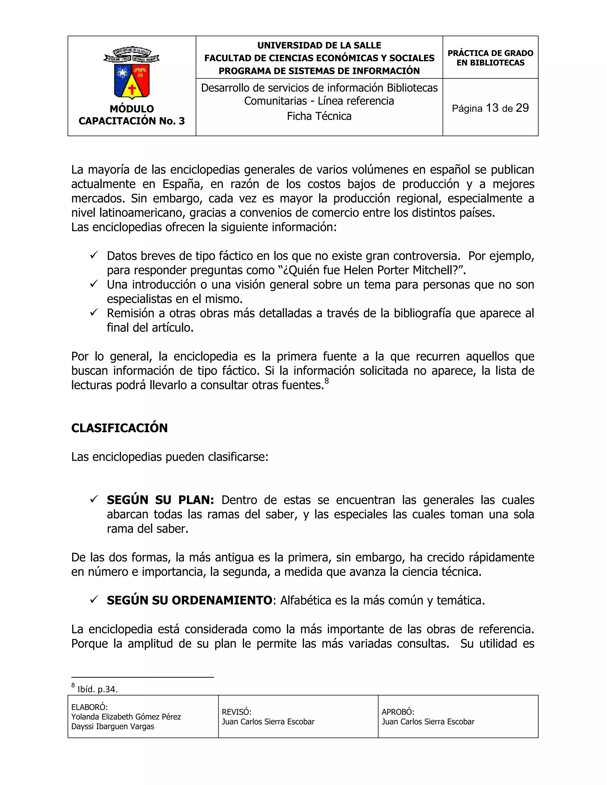 UNIVERSIDAD DE LA SALLE
FACULTAD DE CIENCIAS ECONÓMICAS Y SOCIALES
PROGRAMA DE SISTEMAS DE INFORMACIÓN

MÓDULO
CAPACITACIÓN No. 3

Desarrollo de servicios de información Bibliotecas
Comunitarias - Línea referencia
Ficha Técnica

PRÁCTICA DE GRADO
EN BIBLIOTECAS

Página 13 de 29

La mayoría de las enciclopedias generales de varios volúmenes en español se publican
actualmente en España, en razón de los costos bajos de producción y a mejores
mercados. Sin embargo, cada vez es mayor la producción regional, especialmente a
nivel latinoamericano, gracias a convenios de comercio entre los distintos países.
Las enciclopedias ofrecen la siguiente información:
 Datos breves de tipo fáctico en los que no existe gran controversia. Por ejemplo,
para responder preguntas como “¿Quién fue Helen Porter Mitchell?”.
 Una introducción o una visión general sobre un tema para personas que no son
especialistas en el mismo.
 Remisión a otras obras más detalladas a través de la bibliografía que aparece al
final del artículo.
Por lo general, la enciclopedia es la primera fuente a la que recurren aquellos que
buscan información de tipo fáctico. Si la información solicitada no aparece, la lista de
lecturas podrá llevarlo a consultar otras fuentes.8
CLASIFICACIÓN
Las enciclopedias pueden clasificarse:
 SEGÚN SU PLAN: Dentro de estas se encuentran las generales las cuales
abarcan todas las ramas del saber, y las especiales las cuales toman una sola
rama del saber.
De las dos formas, la más antigua es la primera, sin embargo, ha crecido rápidamente
en número e importancia, la segunda, a medida que avanza la ciencia técnica.
 SEGÚN SU ORDENAMIENTO: Alfabética es la más común y temática.
La enciclopedia está considerada como la más importante de las obras de referencia.
Porque la amplitud de su plan le permite las más variadas consultas. Su utilidad es

8

Ibíd. p.34.

ELABORÓ:
Yolanda Elizabeth Gómez Pérez
Dayssi Ibarguen Vargas

REVISÓ:
Juan Carlos Sierra Escobar

APROBÓ:
Juan Carlos Sierra Escobar

 