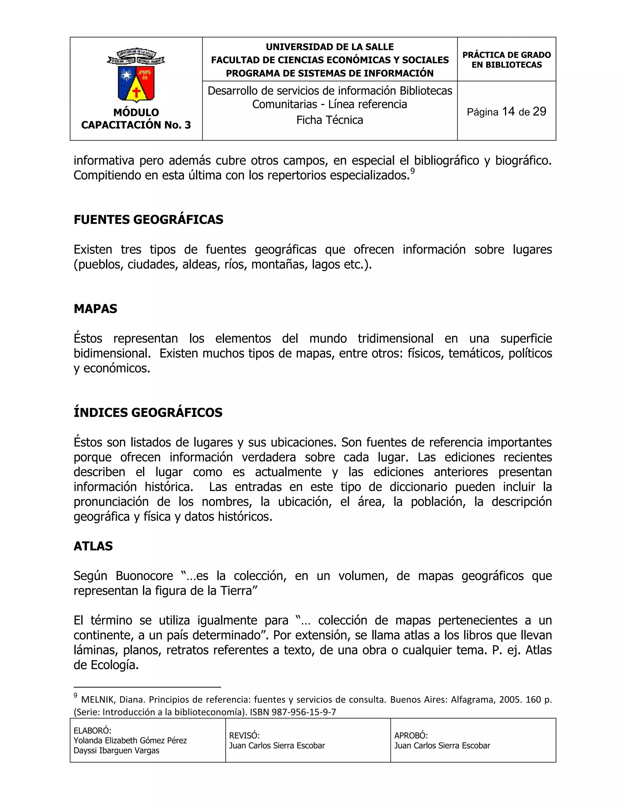 UNIVERSIDAD DE LA SALLE
FACULTAD DE CIENCIAS ECONÓMICAS Y SOCIALES
PROGRAMA DE SISTEMAS DE INFORMACIÓN

MÓDULO
CAPACITACIÓN No. 3

Desarrollo de servicios de información Bibliotecas
Comunitarias - Línea referencia
Ficha Técnica

PRÁCTICA DE GRADO
EN BIBLIOTECAS

Página 14 de 29

informativa pero además cubre otros campos, en especial el bibliográfico y biográfico.
Compitiendo en esta última con los repertorios especializados.9
FUENTES GEOGRÁFICAS
Existen tres tipos de fuentes geográficas que ofrecen información sobre lugares
(pueblos, ciudades, aldeas, ríos, montañas, lagos etc.).
MAPAS
Éstos representan los elementos del mundo tridimensional en una superficie
bidimensional. Existen muchos tipos de mapas, entre otros: físicos, temáticos, políticos
y económicos.
ÍNDICES GEOGRÁFICOS
Éstos son listados de lugares y sus ubicaciones. Son fuentes de referencia importantes
porque ofrecen información verdadera sobre cada lugar. Las ediciones recientes
describen el lugar como es actualmente y las ediciones anteriores presentan
información histórica. Las entradas en este tipo de diccionario pueden incluir la
pronunciación de los nombres, la ubicación, el área, la población, la descripción
geográfica y física y datos históricos.
ATLAS
Según Buonocore “…es la colección, en un volumen, de mapas geográficos que
representan la figura de la Tierra”
El término se utiliza igualmente para “… colección de mapas pertenecientes a un
continente, a un país determinado”. Por extensión, se llama atlas a los libros que llevan
láminas, planos, retratos referentes a texto, de una obra o cualquier tema. P. ej. Atlas
de Ecología.
9

MELNIK, Diana. Principios de referencia: fuentes y servicios de consulta. Buenos Aires: Alfagrama, 2005. 160 p.
(Serie: Introducción a la biblioteconomía). ISBN 987-956-15-9-7
ELABORÓ:
Yolanda Elizabeth Gómez Pérez
Dayssi Ibarguen Vargas

REVISÓ:
Juan Carlos Sierra Escobar

APROBÓ:
Juan Carlos Sierra Escobar

 