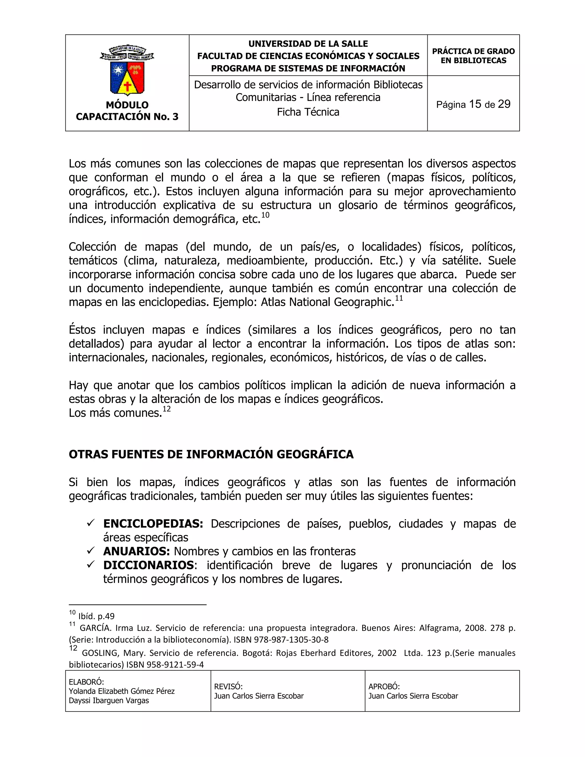 UNIVERSIDAD DE LA SALLE
FACULTAD DE CIENCIAS ECONÓMICAS Y SOCIALES
PROGRAMA DE SISTEMAS DE INFORMACIÓN

MÓDULO
CAPACITACIÓN No. 3

Desarrollo de servicios de información Bibliotecas
Comunitarias - Línea referencia
Ficha Técnica

PRÁCTICA DE GRADO
EN BIBLIOTECAS

Página 15 de 29

Los más comunes son las colecciones de mapas que representan los diversos aspectos
que conforman el mundo o el área a la que se refieren (mapas físicos, políticos,
orográficos, etc.). Estos incluyen alguna información para su mejor aprovechamiento
una introducción explicativa de su estructura un glosario de términos geográficos,
índices, información demográfica, etc.10
Colección de mapas (del mundo, de un país/es, o localidades) físicos, políticos,
temáticos (clima, naturaleza, medioambiente, producción. Etc.) y vía satélite. Suele
incorporarse información concisa sobre cada uno de los lugares que abarca. Puede ser
un documento independiente, aunque también es común encontrar una colección de
mapas en las enciclopedias. Ejemplo: Atlas National Geographic.11
Éstos incluyen mapas e índices (similares a los índices geográficos, pero no tan
detallados) para ayudar al lector a encontrar la información. Los tipos de atlas son:
internacionales, nacionales, regionales, económicos, históricos, de vías o de calles.
Hay que anotar que los cambios políticos implican la adición de nueva información a
estas obras y la alteración de los mapas e índices geográficos.
Los más comunes.12
OTRAS FUENTES DE INFORMACIÓN GEOGRÁFICA
Si bien los mapas, índices geográficos y atlas son las fuentes de información
geográficas tradicionales, también pueden ser muy útiles las siguientes fuentes:
 ENCICLOPEDIAS: Descripciones de países, pueblos, ciudades y mapas de
áreas específicas
 ANUARIOS: Nombres y cambios en las fronteras
 DICCIONARIOS: identificación breve de lugares y pronunciación de los
términos geográficos y los nombres de lugares.
10

Ibíd. p.49
GARCÍA. Irma Luz. Servicio de referencia: una propuesta integradora. Buenos Aires: Alfagrama, 2008. 278 p.
(Serie: Introducción a la biblioteconomía). ISBN 978-987-1305-30-8
12
GOSLING, Mary. Servicio de referencia. Bogotá: Rojas Eberhard Editores, 2002 Ltda. 123 p.(Serie manuales
bibliotecarios) ISBN 958-9121-59-4
11

ELABORÓ:
Yolanda Elizabeth Gómez Pérez
Dayssi Ibarguen Vargas

REVISÓ:
Juan Carlos Sierra Escobar

APROBÓ:
Juan Carlos Sierra Escobar

 