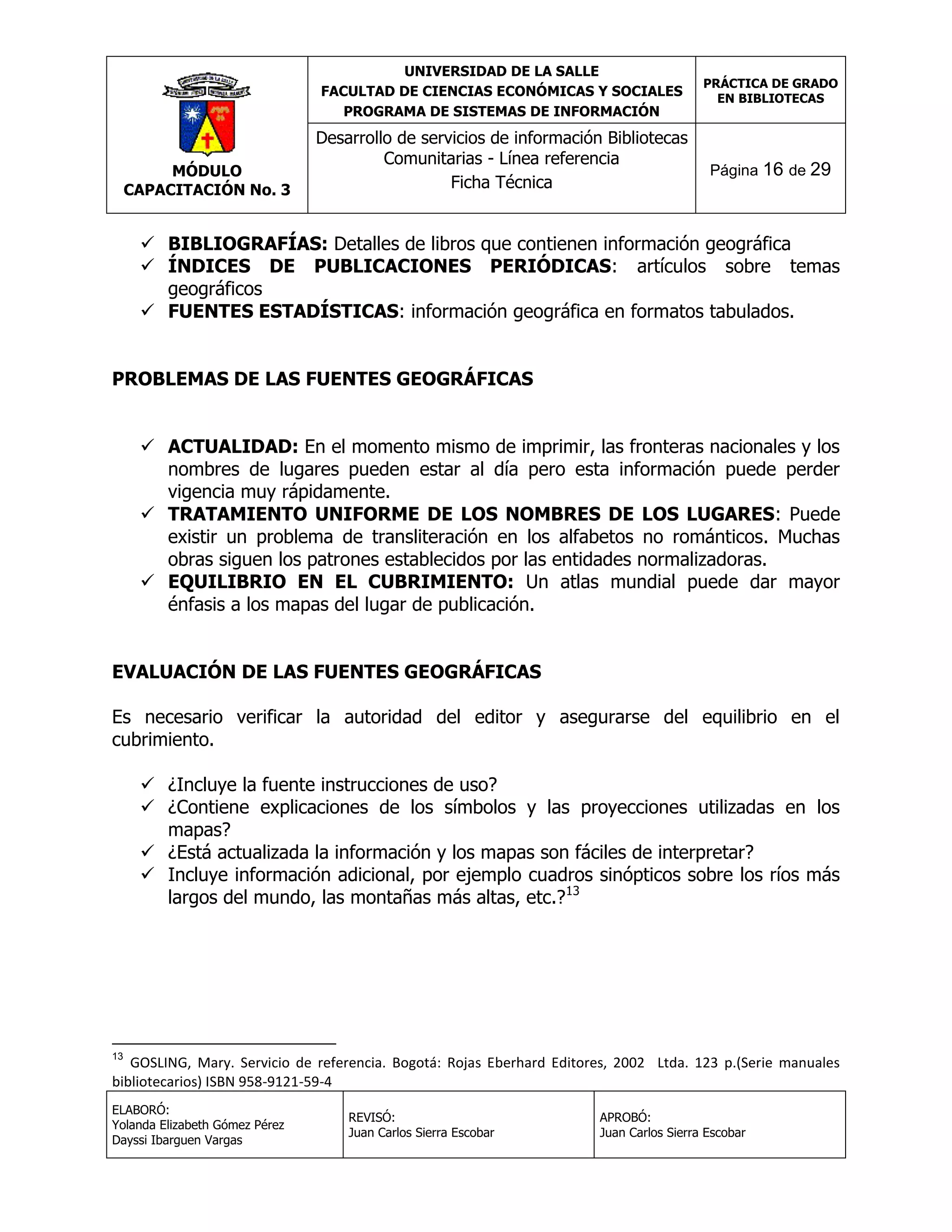 UNIVERSIDAD DE LA SALLE
FACULTAD DE CIENCIAS ECONÓMICAS Y SOCIALES
PROGRAMA DE SISTEMAS DE INFORMACIÓN

MÓDULO
CAPACITACIÓN No. 3

Desarrollo de servicios de información Bibliotecas
Comunitarias - Línea referencia
Ficha Técnica

PRÁCTICA DE GRADO
EN BIBLIOTECAS

Página 16 de 29

 BIBLIOGRAFÍAS: Detalles de libros que contienen información geográfica
 ÍNDICES DE PUBLICACIONES PERIÓDICAS: artículos sobre temas
geográficos
 FUENTES ESTADÍSTICAS: información geográfica en formatos tabulados.
PROBLEMAS DE LAS FUENTES GEOGRÁFICAS
 ACTUALIDAD: En el momento mismo de imprimir, las fronteras nacionales y los
nombres de lugares pueden estar al día pero esta información puede perder
vigencia muy rápidamente.
 TRATAMIENTO UNIFORME DE LOS NOMBRES DE LOS LUGARES: Puede
existir un problema de transliteración en los alfabetos no románticos. Muchas
obras siguen los patrones establecidos por las entidades normalizadoras.
 EQUILIBRIO EN EL CUBRIMIENTO: Un atlas mundial puede dar mayor
énfasis a los mapas del lugar de publicación.
EVALUACIÓN DE LAS FUENTES GEOGRÁFICAS
Es necesario verificar la autoridad del editor y asegurarse del equilibrio en el
cubrimiento.
 ¿Incluye la fuente instrucciones de uso?
 ¿Contiene explicaciones de los símbolos y las proyecciones utilizadas en los
mapas?
 ¿Está actualizada la información y los mapas son fáciles de interpretar?
 Incluye información adicional, por ejemplo cuadros sinópticos sobre los ríos más
largos del mundo, las montañas más altas, etc.?13

13

GOSLING, Mary. Servicio de referencia. Bogotá: Rojas Eberhard Editores, 2002 Ltda. 123 p.(Serie manuales
bibliotecarios) ISBN 958-9121-59-4
ELABORÓ:
Yolanda Elizabeth Gómez Pérez
Dayssi Ibarguen Vargas

REVISÓ:
Juan Carlos Sierra Escobar

APROBÓ:
Juan Carlos Sierra Escobar

 
