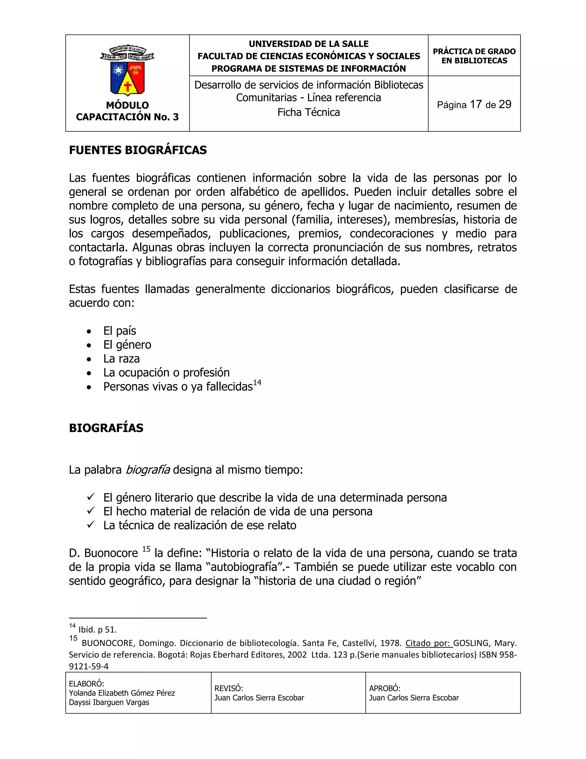 UNIVERSIDAD DE LA SALLE
FACULTAD DE CIENCIAS ECONÓMICAS Y SOCIALES
PROGRAMA DE SISTEMAS DE INFORMACIÓN

MÓDULO
CAPACITACIÓN No. 3

Desarrollo de servicios de información Bibliotecas
Comunitarias - Línea referencia
Ficha Técnica

PRÁCTICA DE GRADO
EN BIBLIOTECAS

Página 17 de 29

FUENTES BIOGRÁFICAS
Las fuentes biográficas contienen información sobre la vida de las personas por lo
general se ordenan por orden alfabético de apellidos. Pueden incluir detalles sobre el
nombre completo de una persona, su género, fecha y lugar de nacimiento, resumen de
sus logros, detalles sobre su vida personal (familia, intereses), membresías, historia de
los cargos desempeñados, publicaciones, premios, condecoraciones y medio para
contactarla. Algunas obras incluyen la correcta pronunciación de sus nombres, retratos
o fotografías y bibliografías para conseguir información detallada.
Estas fuentes llamadas generalmente diccionarios biográficos, pueden clasificarse de
acuerdo con:






El país
El género
La raza
La ocupación o profesión
Personas vivas o ya fallecidas14

BIOGRAFÍAS
La palabra biografía designa al mismo tiempo:
 El género literario que describe la vida de una determinada persona
 El hecho material de relación de vida de una persona
 La técnica de realización de ese relato
D. Buonocore 15 la define: “Historia o relato de la vida de una persona, cuando se trata
de la propia vida se llama “autobiografía”.- También se puede utilizar este vocablo con
sentido geográfico, para designar la “historia de una ciudad o región”

14

Ibíd. p 51.
BUONOCORE, Domingo. Diccionario de bibliotecología. Santa Fe, Castellví, 1978. Citado por: GOSLING, Mary.
Servicio de referencia. Bogotá: Rojas Eberhard Editores, 2002 Ltda. 123 p.(Serie manuales bibliotecarios) ISBN 9589121-59-4
15

ELABORÓ:
Yolanda Elizabeth Gómez Pérez
Dayssi Ibarguen Vargas

REVISÓ:
Juan Carlos Sierra Escobar

APROBÓ:
Juan Carlos Sierra Escobar

 