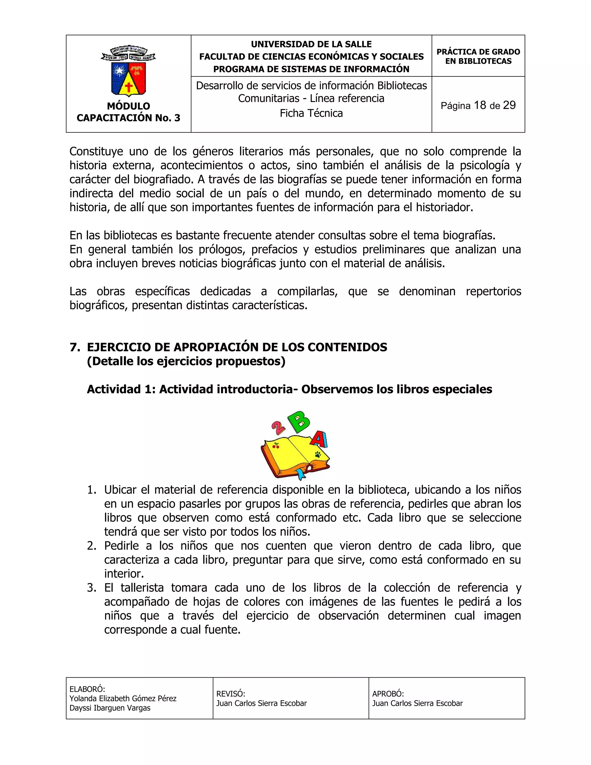 UNIVERSIDAD DE LA SALLE
FACULTAD DE CIENCIAS ECONÓMICAS Y SOCIALES
PROGRAMA DE SISTEMAS DE INFORMACIÓN

MÓDULO
CAPACITACIÓN No. 3

Desarrollo de servicios de información Bibliotecas
Comunitarias - Línea referencia
Ficha Técnica

PRÁCTICA DE GRADO
EN BIBLIOTECAS

Página 18 de 29

Constituye uno de los géneros literarios más personales, que no solo comprende la
historia externa, acontecimientos o actos, sino también el análisis de la psicología y
carácter del biografiado. A través de las biografías se puede tener información en forma
indirecta del medio social de un país o del mundo, en determinado momento de su
historia, de allí que son importantes fuentes de información para el historiador.
En las bibliotecas es bastante frecuente atender consultas sobre el tema biografías.
En general también los prólogos, prefacios y estudios preliminares que analizan una
obra incluyen breves noticias biográficas junto con el material de análisis.
Las obras específicas dedicadas a compilarlas, que se denominan repertorios
biográficos, presentan distintas características.
7. EJERCICIO DE APROPIACIÓN DE LOS CONTENIDOS
(Detalle los ejercicios propuestos)
Actividad 1: Actividad introductoria- Observemos los libros especiales

1. Ubicar el material de referencia disponible en la biblioteca, ubicando a los niños
en un espacio pasarles por grupos las obras de referencia, pedirles que abran los
libros que observen como está conformado etc. Cada libro que se seleccione
tendrá que ser visto por todos los niños.
2. Pedirle a los niños que nos cuenten que vieron dentro de cada libro, que
caracteriza a cada libro, preguntar para que sirve, como está conformado en su
interior.
3. El tallerista tomara cada uno de los libros de la colección de referencia y
acompañado de hojas de colores con imágenes de las fuentes le pedirá a los
niños que a través del ejercicio de observación determinen cual imagen
corresponde a cual fuente.

ELABORÓ:
Yolanda Elizabeth Gómez Pérez
Dayssi Ibarguen Vargas

REVISÓ:
Juan Carlos Sierra Escobar

APROBÓ:
Juan Carlos Sierra Escobar

 