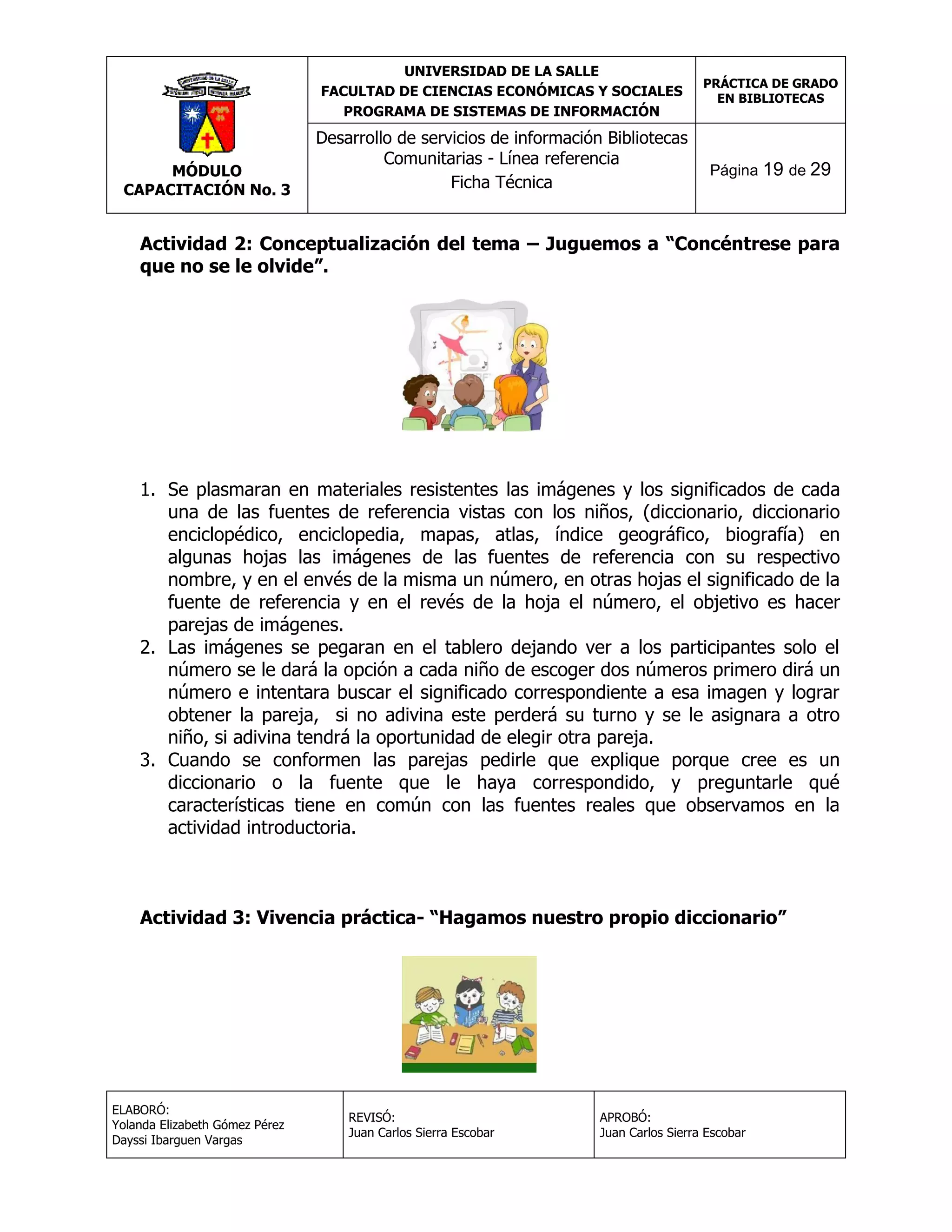 UNIVERSIDAD DE LA SALLE
FACULTAD DE CIENCIAS ECONÓMICAS Y SOCIALES
PROGRAMA DE SISTEMAS DE INFORMACIÓN

MÓDULO
CAPACITACIÓN No. 3

Desarrollo de servicios de información Bibliotecas
Comunitarias - Línea referencia
Ficha Técnica

PRÁCTICA DE GRADO
EN BIBLIOTECAS

Página 19 de 29

Actividad 2: Conceptualización del tema – Juguemos a “Concéntrese para
que no se le olvide”.

1. Se plasmaran en materiales resistentes las imágenes y los significados de cada
una de las fuentes de referencia vistas con los niños, (diccionario, diccionario
enciclopédico, enciclopedia, mapas, atlas, índice geográfico, biografía) en
algunas hojas las imágenes de las fuentes de referencia con su respectivo
nombre, y en el envés de la misma un número, en otras hojas el significado de la
fuente de referencia y en el revés de la hoja el número, el objetivo es hacer
parejas de imágenes.
2. Las imágenes se pegaran en el tablero dejando ver a los participantes solo el
número se le dará la opción a cada niño de escoger dos números primero dirá un
número e intentara buscar el significado correspondiente a esa imagen y lograr
obtener la pareja, si no adivina este perderá su turno y se le asignara a otro
niño, si adivina tendrá la oportunidad de elegir otra pareja.
3. Cuando se conformen las parejas pedirle que explique porque cree es un
diccionario o la fuente que le haya correspondido, y preguntarle qué
características tiene en común con las fuentes reales que observamos en la
actividad introductoria.

Actividad 3: Vivencia práctica- “Hagamos nuestro propio diccionario”

ELABORÓ:
Yolanda Elizabeth Gómez Pérez
Dayssi Ibarguen Vargas

REVISÓ:
Juan Carlos Sierra Escobar

APROBÓ:
Juan Carlos Sierra Escobar

 