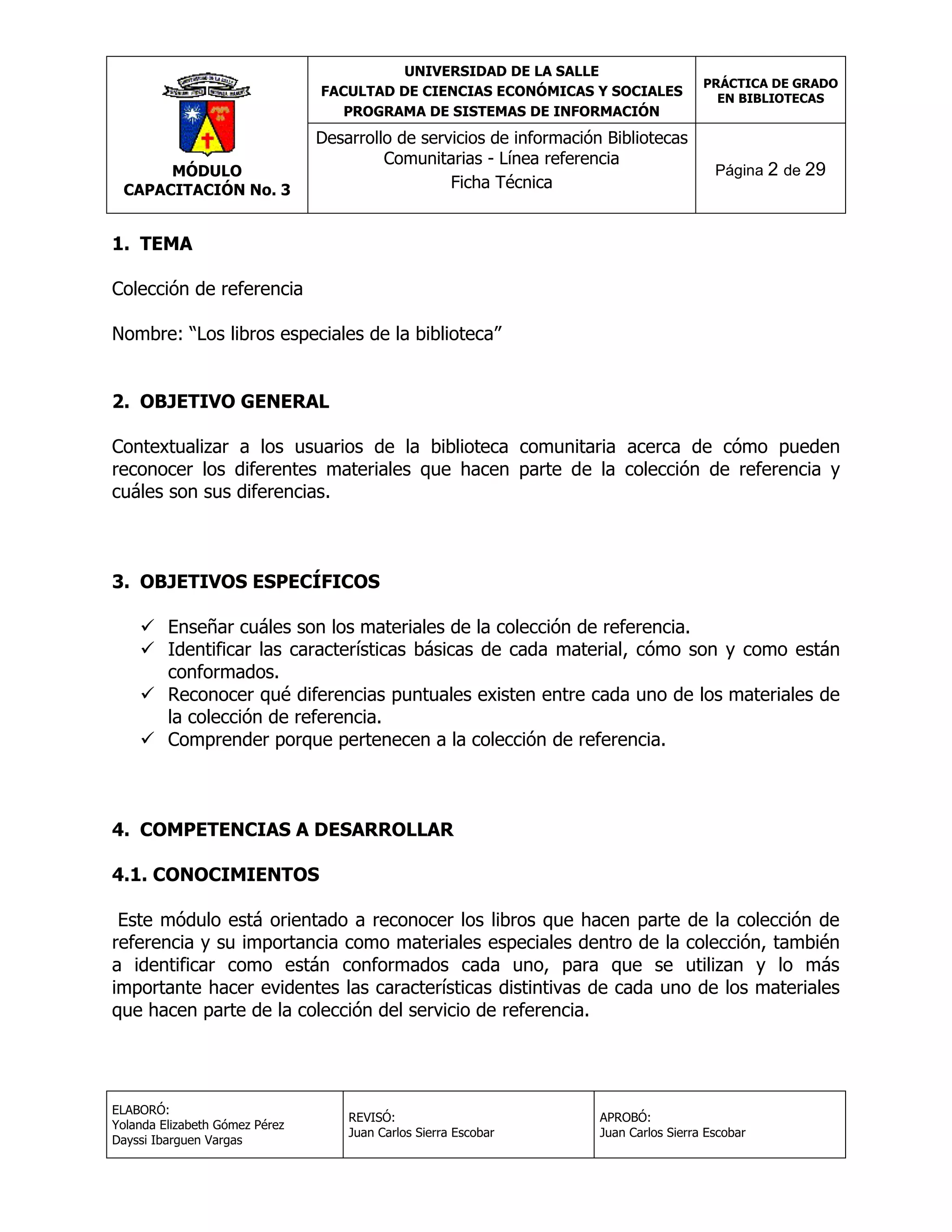 UNIVERSIDAD DE LA SALLE
FACULTAD DE CIENCIAS ECONÓMICAS Y SOCIALES
PROGRAMA DE SISTEMAS DE INFORMACIÓN

MÓDULO
CAPACITACIÓN No. 3

Desarrollo de servicios de información Bibliotecas
Comunitarias - Línea referencia
Ficha Técnica

PRÁCTICA DE GRADO
EN BIBLIOTECAS

Página 2 de 29

1. TEMA
Colección de referencia
Nombre: “Los libros especiales de la biblioteca”
2. OBJETIVO GENERAL
Contextualizar a los usuarios de la biblioteca comunitaria acerca de cómo pueden
reconocer los diferentes materiales que hacen parte de la colección de referencia y
cuáles son sus diferencias.

3. OBJETIVOS ESPECÍFICOS
 Enseñar cuáles son los materiales de la colección de referencia.
 Identificar las características básicas de cada material, cómo son y como están
conformados.
 Reconocer qué diferencias puntuales existen entre cada uno de los materiales de
la colección de referencia.
 Comprender porque pertenecen a la colección de referencia.

4. COMPETENCIAS A DESARROLLAR
4.1. CONOCIMIENTOS
Este módulo está orientado a reconocer los libros que hacen parte de la colección de
referencia y su importancia como materiales especiales dentro de la colección, también
a identificar como están conformados cada uno, para que se utilizan y lo más
importante hacer evidentes las características distintivas de cada uno de los materiales
que hacen parte de la colección del servicio de referencia.

ELABORÓ:
Yolanda Elizabeth Gómez Pérez
Dayssi Ibarguen Vargas

REVISÓ:
Juan Carlos Sierra Escobar

APROBÓ:
Juan Carlos Sierra Escobar

 