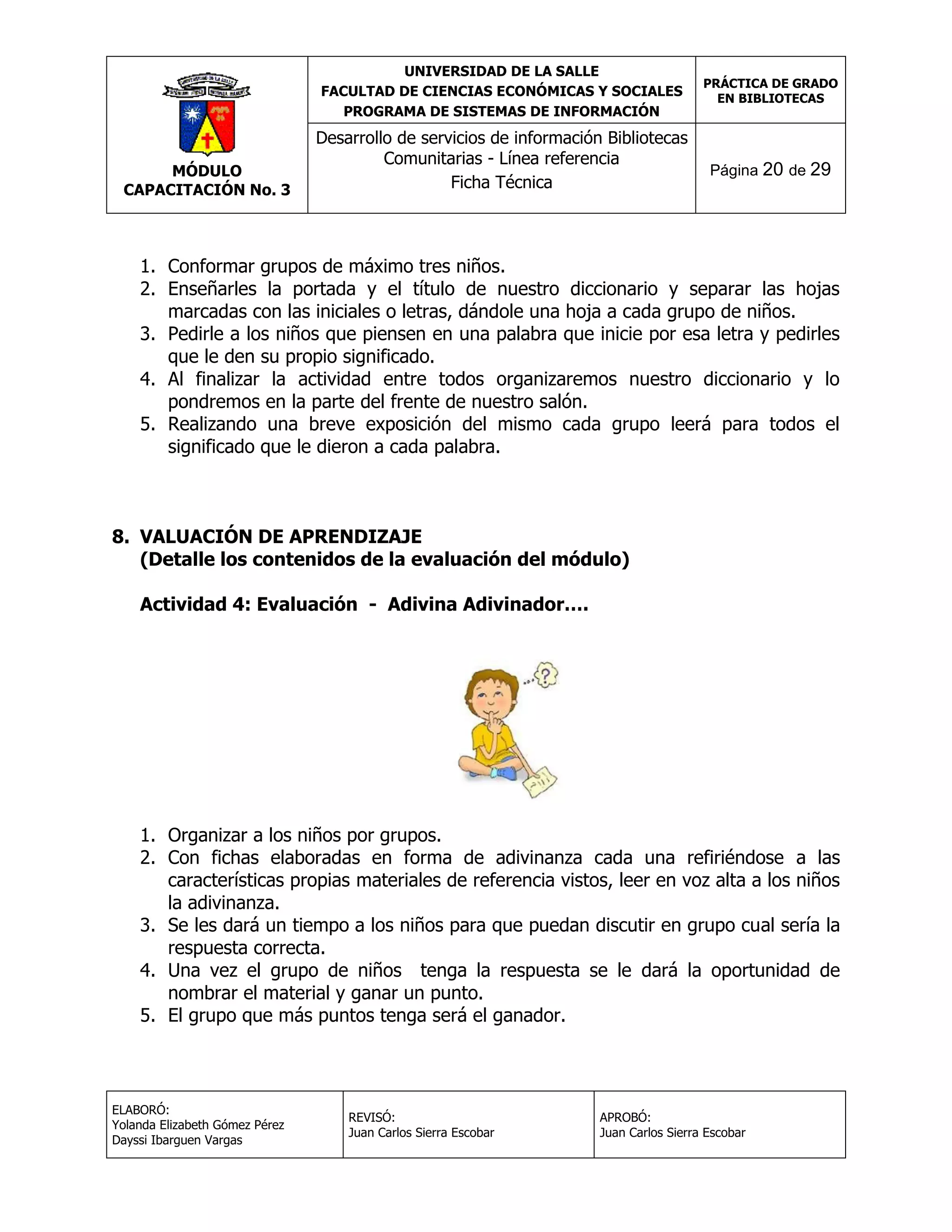 UNIVERSIDAD DE LA SALLE
FACULTAD DE CIENCIAS ECONÓMICAS Y SOCIALES
PROGRAMA DE SISTEMAS DE INFORMACIÓN

MÓDULO
CAPACITACIÓN No. 3

Desarrollo de servicios de información Bibliotecas
Comunitarias - Línea referencia
Ficha Técnica

PRÁCTICA DE GRADO
EN BIBLIOTECAS

Página 20 de 29

1. Conformar grupos de máximo tres niños.
2. Enseñarles la portada y el título de nuestro diccionario y separar las hojas
marcadas con las iniciales o letras, dándole una hoja a cada grupo de niños.
3. Pedirle a los niños que piensen en una palabra que inicie por esa letra y pedirles
que le den su propio significado.
4. Al finalizar la actividad entre todos organizaremos nuestro diccionario y lo
pondremos en la parte del frente de nuestro salón.
5. Realizando una breve exposición del mismo cada grupo leerá para todos el
significado que le dieron a cada palabra.

8. VALUACIÓN DE APRENDIZAJE
(Detalle los contenidos de la evaluación del módulo)
Actividad 4: Evaluación - Adivina Adivinador….

1. Organizar a los niños por grupos.
2. Con fichas elaboradas en forma de adivinanza cada una refiriéndose a las
características propias materiales de referencia vistos, leer en voz alta a los niños
la adivinanza.
3. Se les dará un tiempo a los niños para que puedan discutir en grupo cual sería la
respuesta correcta.
4. Una vez el grupo de niños tenga la respuesta se le dará la oportunidad de
nombrar el material y ganar un punto.
5. El grupo que más puntos tenga será el ganador.

ELABORÓ:
Yolanda Elizabeth Gómez Pérez
Dayssi Ibarguen Vargas

REVISÓ:
Juan Carlos Sierra Escobar

APROBÓ:
Juan Carlos Sierra Escobar

 