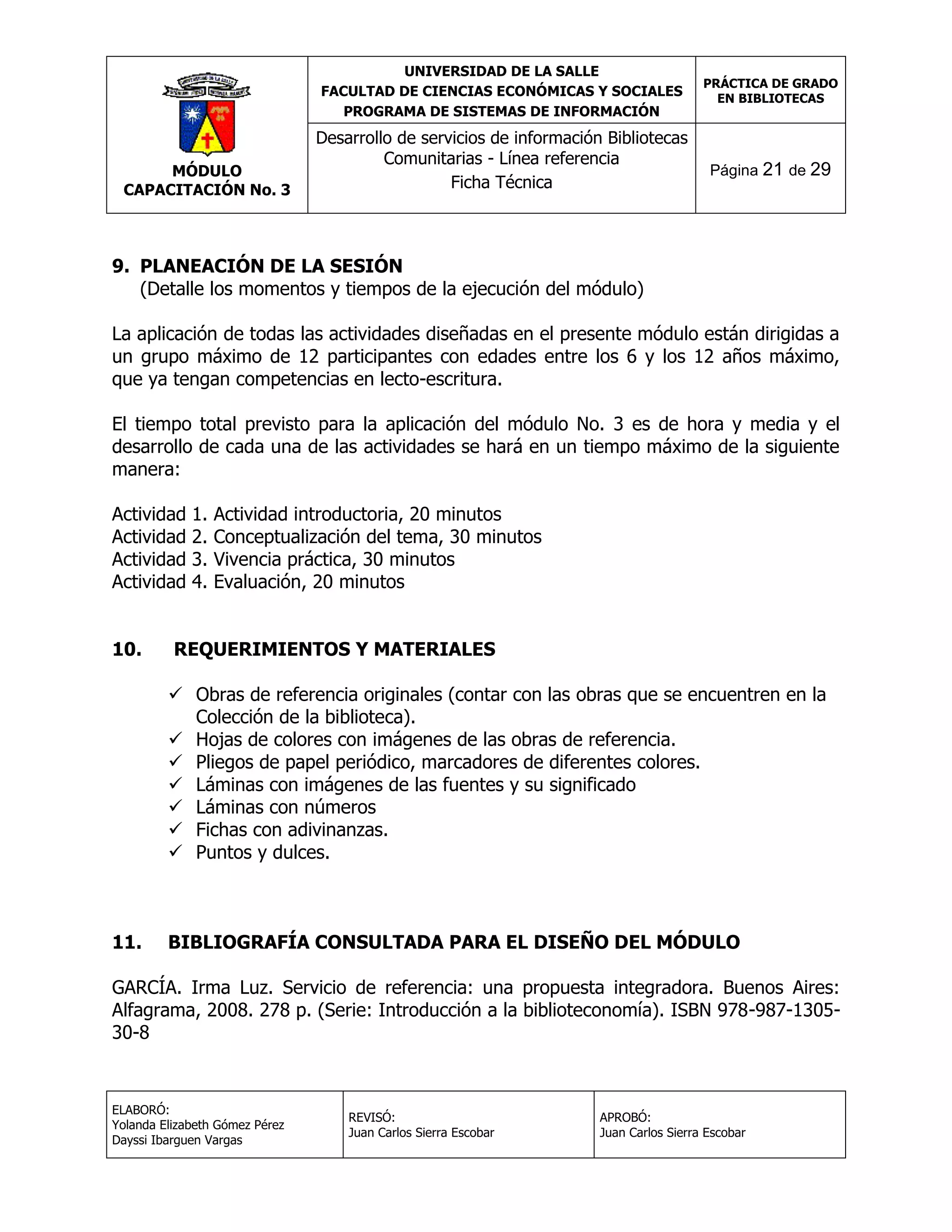UNIVERSIDAD DE LA SALLE
FACULTAD DE CIENCIAS ECONÓMICAS Y SOCIALES
PROGRAMA DE SISTEMAS DE INFORMACIÓN

MÓDULO
CAPACITACIÓN No. 3

Desarrollo de servicios de información Bibliotecas
Comunitarias - Línea referencia
Ficha Técnica

PRÁCTICA DE GRADO
EN BIBLIOTECAS

Página 21 de 29

9. PLANEACIÓN DE LA SESIÓN
(Detalle los momentos y tiempos de la ejecución del módulo)
La aplicación de todas las actividades diseñadas en el presente módulo están dirigidas a
un grupo máximo de 12 participantes con edades entre los 6 y los 12 años máximo,
que ya tengan competencias en lecto-escritura.
El tiempo total previsto para la aplicación del módulo No. 3 es de hora y media y el
desarrollo de cada una de las actividades se hará en un tiempo máximo de la siguiente
manera:
Actividad
Actividad
Actividad
Actividad
10.

1.
2.
3.
4.

Actividad introductoria, 20 minutos
Conceptualización del tema, 30 minutos
Vivencia práctica, 30 minutos
Evaluación, 20 minutos

REQUERIMIENTOS Y MATERIALES
 Obras de referencia originales (contar con las obras que se encuentren en la
Colección de la biblioteca).
 Hojas de colores con imágenes de las obras de referencia.
 Pliegos de papel periódico, marcadores de diferentes colores.
 Láminas con imágenes de las fuentes y su significado
 Láminas con números
 Fichas con adivinanzas.
 Puntos y dulces.

11.

BIBLIOGRAFÍA CONSULTADA PARA EL DISEÑO DEL MÓDULO

GARCÍA. Irma Luz. Servicio de referencia: una propuesta integradora. Buenos Aires:
Alfagrama, 2008. 278 p. (Serie: Introducción a la biblioteconomía). ISBN 978-987-130530-8

ELABORÓ:
Yolanda Elizabeth Gómez Pérez
Dayssi Ibarguen Vargas

REVISÓ:
Juan Carlos Sierra Escobar

APROBÓ:
Juan Carlos Sierra Escobar

 