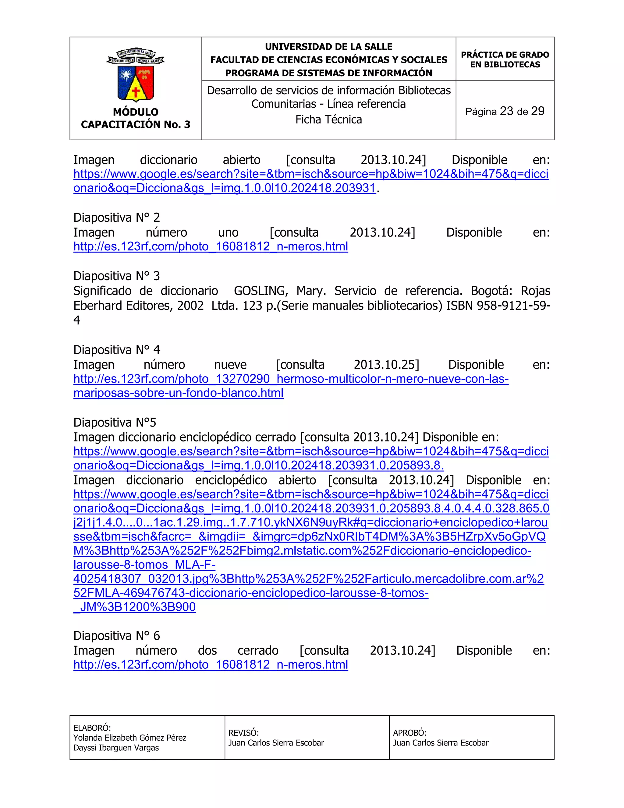UNIVERSIDAD DE LA SALLE
FACULTAD DE CIENCIAS ECONÓMICAS Y SOCIALES
PROGRAMA DE SISTEMAS DE INFORMACIÓN

MÓDULO
CAPACITACIÓN No. 3

Desarrollo de servicios de información Bibliotecas
Comunitarias - Línea referencia
Ficha Técnica

PRÁCTICA DE GRADO
EN BIBLIOTECAS

Página 23 de 29

Imagen
diccionario
abierto
[consulta
2013.10.24]
Disponible
en:
https://www.google.es/search?site=&tbm=isch&source=hp&biw=1024&bih=475&q=dicci
onario&oq=Dicciona&gs_l=img.1.0.0l10.202418.203931.
Diapositiva N° 2
Imagen
número
uno
[consulta
2013.10.24]
http://es.123rf.com/photo_16081812_n-meros.html

Disponible

en:

Diapositiva N° 3
Significado de diccionario GOSLING, Mary. Servicio de referencia. Bogotá: Rojas
Eberhard Editores, 2002 Ltda. 123 p.(Serie manuales bibliotecarios) ISBN 958-9121-594
Diapositiva N° 4
Imagen
número
nueve
[consulta
2013.10.25]
Disponible
http://es.123rf.com/photo_13270290_hermoso-multicolor-n-mero-nueve-con-lasmariposas-sobre-un-fondo-blanco.html

en:

Diapositiva N°5
Imagen diccionario enciclopédico cerrado [consulta 2013.10.24] Disponible en:
https://www.google.es/search?site=&tbm=isch&source=hp&biw=1024&bih=475&q=dicci
onario&oq=Dicciona&gs_l=img.1.0.0l10.202418.203931.0.205893.8.
Imagen diccionario enciclopédico abierto [consulta 2013.10.24] Disponible en:
https://www.google.es/search?site=&tbm=isch&source=hp&biw=1024&bih=475&q=dicci
onario&oq=Dicciona&gs_l=img.1.0.0l10.202418.203931.0.205893.8.4.0.4.4.0.328.865.0
j2j1j1.4.0....0...1ac.1.29.img..1.7.710.ykNX6N9uyRk#q=diccionario+enciclopedico+larou
sse&tbm=isch&facrc=_&imgdii=_&imgrc=dp6zNx0RIbT4DM%3A%3B5HZrpXv5oGpVQ
M%3Bhttp%253A%252F%252Fbimg2.mlstatic.com%252Fdiccionario-enciclopedicolarousse-8-tomos_MLA-F4025418307_032013.jpg%3Bhttp%253A%252F%252Farticulo.mercadolibre.com.ar%2
52FMLA-469476743-diccionario-enciclopedico-larousse-8-tomos_JM%3B1200%3B900
Diapositiva N° 6
Imagen
número
dos
cerrado
[consulta
http://es.123rf.com/photo_16081812_n-meros.html

ELABORÓ:
Yolanda Elizabeth Gómez Pérez
Dayssi Ibarguen Vargas

REVISÓ:
Juan Carlos Sierra Escobar

2013.10.24]

Disponible

APROBÓ:
Juan Carlos Sierra Escobar

en:

 