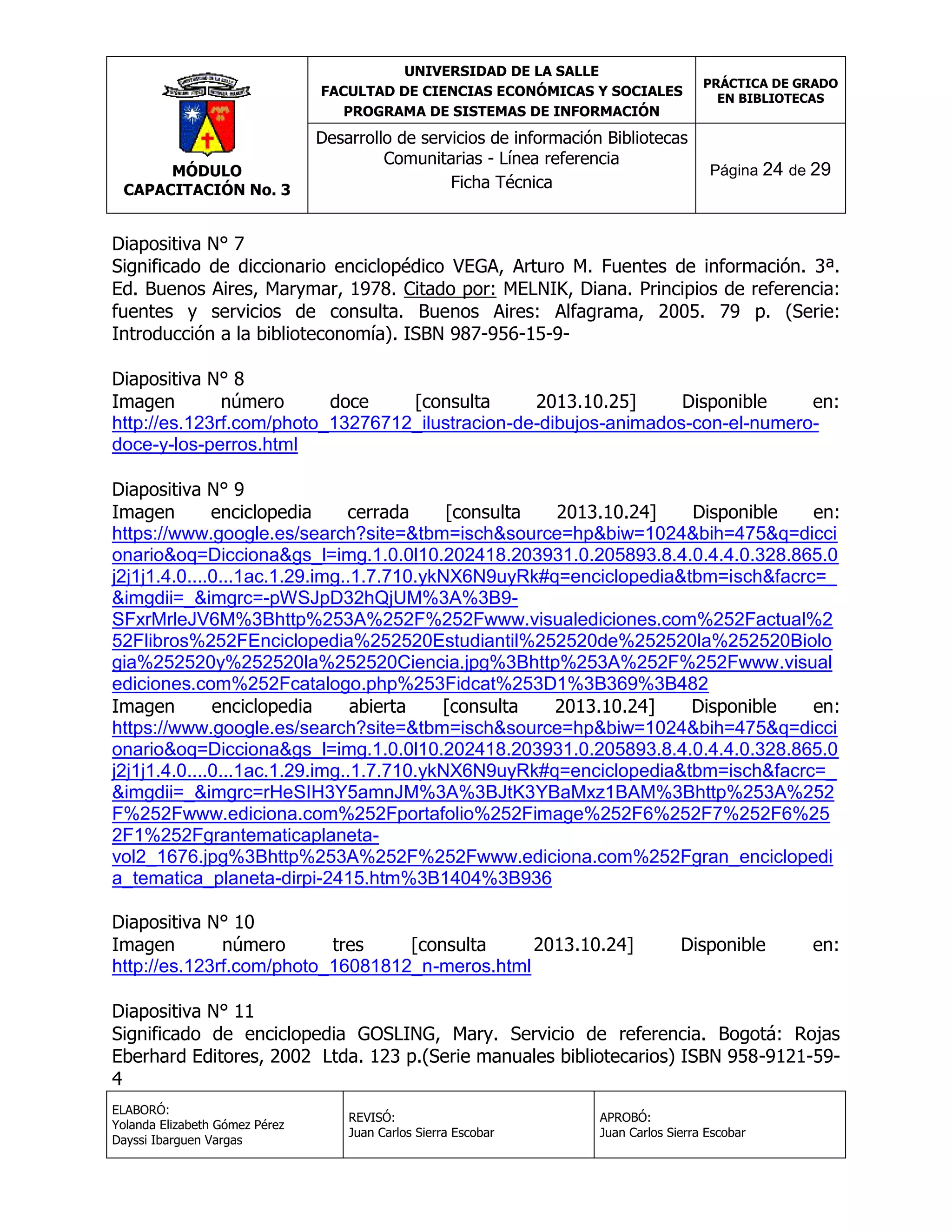 UNIVERSIDAD DE LA SALLE
FACULTAD DE CIENCIAS ECONÓMICAS Y SOCIALES
PROGRAMA DE SISTEMAS DE INFORMACIÓN

MÓDULO
CAPACITACIÓN No. 3

Desarrollo de servicios de información Bibliotecas
Comunitarias - Línea referencia
Ficha Técnica

PRÁCTICA DE GRADO
EN BIBLIOTECAS

Página 24 de 29

Diapositiva N° 7
Significado de diccionario enciclopédico VEGA, Arturo M. Fuentes de información. 3ª.
Ed. Buenos Aires, Marymar, 1978. Citado por: MELNIK, Diana. Principios de referencia:
fuentes y servicios de consulta. Buenos Aires: Alfagrama, 2005. 79 p. (Serie:
Introducción a la biblioteconomía). ISBN 987-956-15-9Diapositiva N° 8
Imagen
número
doce
[consulta
2013.10.25]
Disponible
en:
http://es.123rf.com/photo_13276712_ilustracion-de-dibujos-animados-con-el-numerodoce-y-los-perros.html
Diapositiva N° 9
Imagen
enciclopedia
cerrada
[consulta
2013.10.24]
Disponible
en:
https://www.google.es/search?site=&tbm=isch&source=hp&biw=1024&bih=475&q=dicci
onario&oq=Dicciona&gs_l=img.1.0.0l10.202418.203931.0.205893.8.4.0.4.4.0.328.865.0
j2j1j1.4.0....0...1ac.1.29.img..1.7.710.ykNX6N9uyRk#q=enciclopedia&tbm=isch&facrc=_
&imgdii=_&imgrc=-pWSJpD32hQjUM%3A%3B9SFxrMrleJV6M%3Bhttp%253A%252F%252Fwww.visualediciones.com%252Factual%2
52Flibros%252FEnciclopedia%252520Estudiantil%252520de%252520la%252520Biolo
gia%252520y%252520la%252520Ciencia.jpg%3Bhttp%253A%252F%252Fwww.visual
ediciones.com%252Fcatalogo.php%253Fidcat%253D1%3B369%3B482
Imagen
enciclopedia
abierta
[consulta
2013.10.24]
Disponible
en:
https://www.google.es/search?site=&tbm=isch&source=hp&biw=1024&bih=475&q=dicci
onario&oq=Dicciona&gs_l=img.1.0.0l10.202418.203931.0.205893.8.4.0.4.4.0.328.865.0
j2j1j1.4.0....0...1ac.1.29.img..1.7.710.ykNX6N9uyRk#q=enciclopedia&tbm=isch&facrc=_
&imgdii=_&imgrc=rHeSIH3Y5amnJM%3A%3BJtK3YBaMxz1BAM%3Bhttp%253A%252
F%252Fwww.ediciona.com%252Fportafolio%252Fimage%252F6%252F7%252F6%25
2F1%252Fgrantematicaplanetavol2_1676.jpg%3Bhttp%253A%252F%252Fwww.ediciona.com%252Fgran_enciclopedi
a_tematica_planeta-dirpi-2415.htm%3B1404%3B936
Diapositiva N° 10
Imagen
número
tres
[consulta
2013.10.24]
http://es.123rf.com/photo_16081812_n-meros.html

Disponible

en:

Diapositiva N° 11
Significado de enciclopedia GOSLING, Mary. Servicio de referencia. Bogotá: Rojas
Eberhard Editores, 2002 Ltda. 123 p.(Serie manuales bibliotecarios) ISBN 958-9121-594
ELABORÓ:
Yolanda Elizabeth Gómez Pérez
Dayssi Ibarguen Vargas

REVISÓ:
Juan Carlos Sierra Escobar

APROBÓ:
Juan Carlos Sierra Escobar

 