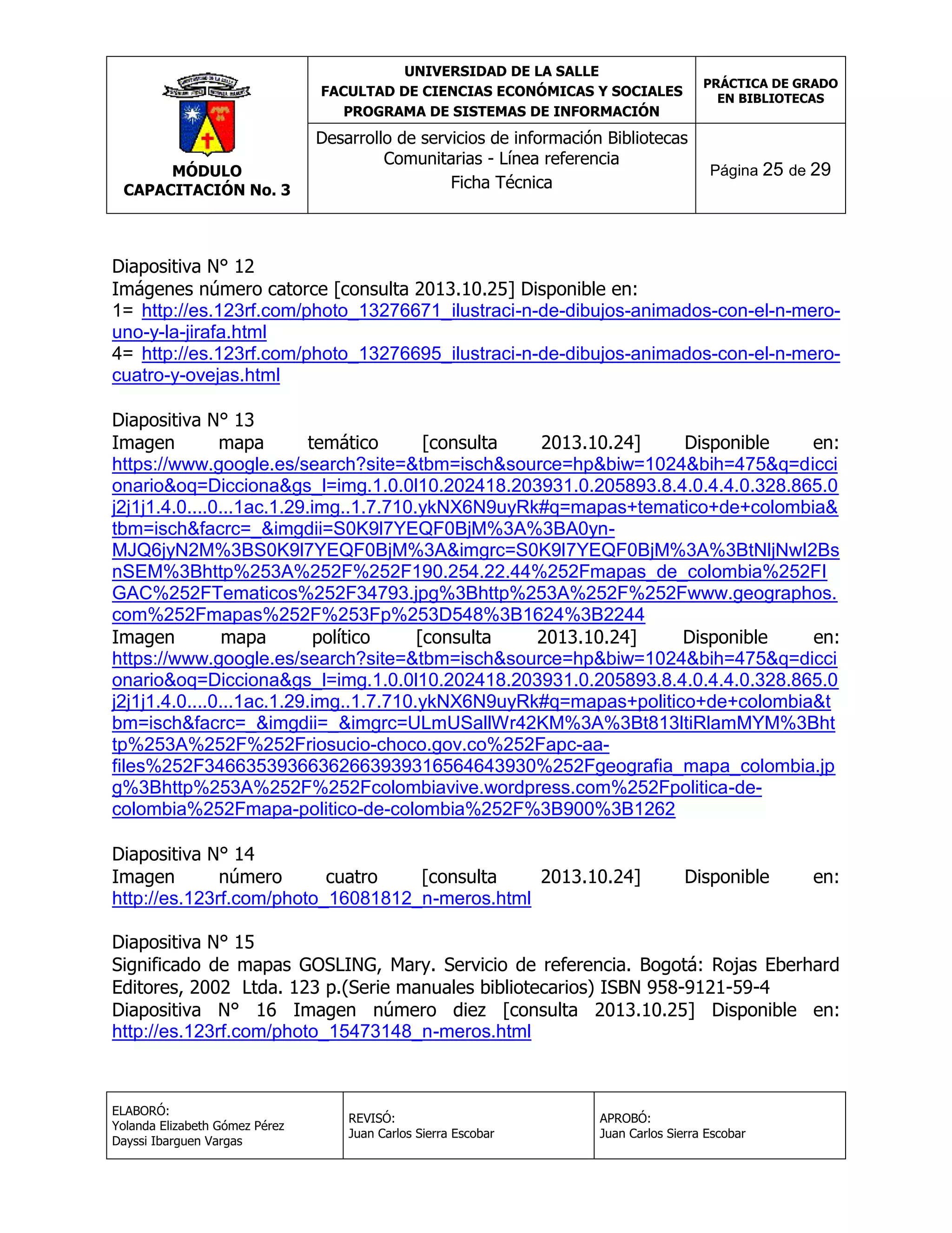 UNIVERSIDAD DE LA SALLE
FACULTAD DE CIENCIAS ECONÓMICAS Y SOCIALES
PROGRAMA DE SISTEMAS DE INFORMACIÓN

MÓDULO
CAPACITACIÓN No. 3

PRÁCTICA DE GRADO
EN BIBLIOTECAS

Desarrollo de servicios de información Bibliotecas
Comunitarias - Línea referencia
Ficha Técnica

Página 25 de 29

Diapositiva N° 12
Imágenes número catorce [consulta 2013.10.25] Disponible en:
1= http://es.123rf.com/photo_13276671_ilustraci-n-de-dibujos-animados-con-el-n-merouno-y-la-jirafa.html
4= http://es.123rf.com/photo_13276695_ilustraci-n-de-dibujos-animados-con-el-n-merocuatro-y-ovejas.html
Diapositiva N° 13
Imagen
mapa
temático
[consulta
2013.10.24]
Disponible
en:
https://www.google.es/search?site=&tbm=isch&source=hp&biw=1024&bih=475&q=dicci
onario&oq=Dicciona&gs_l=img.1.0.0l10.202418.203931.0.205893.8.4.0.4.4.0.328.865.0
j2j1j1.4.0....0...1ac.1.29.img..1.7.710.ykNX6N9uyRk#q=mapas+tematico+de+colombia&
tbm=isch&facrc=_&imgdii=S0K9l7YEQF0BjM%3A%3BA0ynMJQ6jyN2M%3BS0K9l7YEQF0BjM%3A&imgrc=S0K9l7YEQF0BjM%3A%3BtNljNwI2Bs
nSEM%3Bhttp%253A%252F%252F190.254.22.44%252Fmapas_de_colombia%252FI
GAC%252FTematicos%252F34793.jpg%3Bhttp%253A%252F%252Fwww.geographos.
com%252Fmapas%252F%253Fp%253D548%3B1624%3B2244
Imagen
mapa
político
[consulta
2013.10.24]
Disponible
en:
https://www.google.es/search?site=&tbm=isch&source=hp&biw=1024&bih=475&q=dicci
onario&oq=Dicciona&gs_l=img.1.0.0l10.202418.203931.0.205893.8.4.0.4.4.0.328.865.0
j2j1j1.4.0....0...1ac.1.29.img..1.7.710.ykNX6N9uyRk#q=mapas+politico+de+colombia&t
bm=isch&facrc=_&imgdii=_&imgrc=ULmUSallWr42KM%3A%3Bt813ltiRlamMYM%3Bht
tp%253A%252F%252Friosucio-choco.gov.co%252Fapc-aafiles%252F34663539366362663939316564643930%252Fgeografia_mapa_colombia.jp
g%3Bhttp%253A%252F%252Fcolombiavive.wordpress.com%252Fpolitica-decolombia%252Fmapa-politico-de-colombia%252F%3B900%3B1262
Diapositiva N° 14
Imagen
número
cuatro
[consulta
2013.10.24]
http://es.123rf.com/photo_16081812_n-meros.html

Disponible

en:

Diapositiva N° 15
Significado de mapas GOSLING, Mary. Servicio de referencia. Bogotá: Rojas Eberhard
Editores, 2002 Ltda. 123 p.(Serie manuales bibliotecarios) ISBN 958-9121-59-4
Diapositiva N° 16 Imagen número diez [consulta 2013.10.25] Disponible en:
http://es.123rf.com/photo_15473148_n-meros.html

ELABORÓ:
Yolanda Elizabeth Gómez Pérez
Dayssi Ibarguen Vargas

REVISÓ:
Juan Carlos Sierra Escobar

APROBÓ:
Juan Carlos Sierra Escobar

 