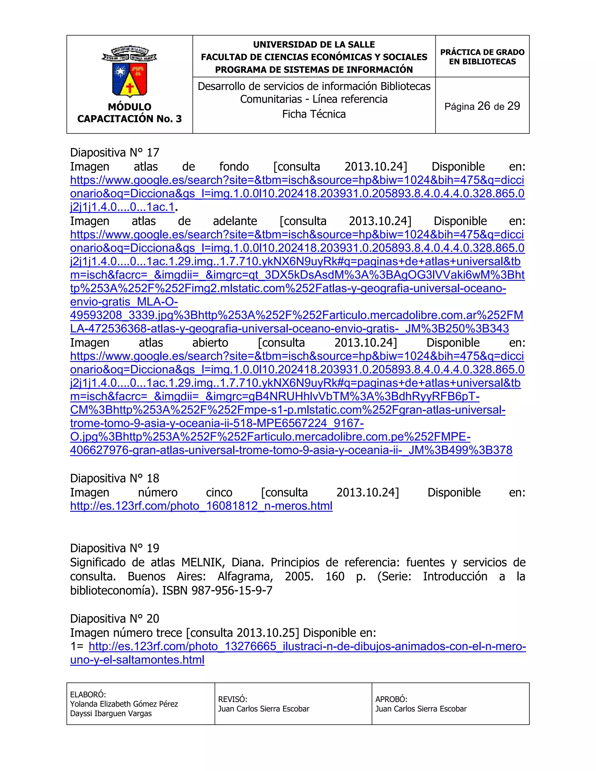 UNIVERSIDAD DE LA SALLE
FACULTAD DE CIENCIAS ECONÓMICAS Y SOCIALES
PROGRAMA DE SISTEMAS DE INFORMACIÓN

MÓDULO
CAPACITACIÓN No. 3

PRÁCTICA DE GRADO
EN BIBLIOTECAS

Desarrollo de servicios de información Bibliotecas
Comunitarias - Línea referencia
Ficha Técnica

Página 26 de 29

Diapositiva N° 17
Imagen
atlas
de
fondo
[consulta
2013.10.24]
Disponible
en:
https://www.google.es/search?site=&tbm=isch&source=hp&biw=1024&bih=475&q=dicci
onario&oq=Dicciona&gs_l=img.1.0.0l10.202418.203931.0.205893.8.4.0.4.4.0.328.865.0
j2j1j1.4.0....0...1ac.1.
Imagen
atlas
de
adelante
[consulta
2013.10.24]
Disponible
en:
https://www.google.es/search?site=&tbm=isch&source=hp&biw=1024&bih=475&q=dicci
onario&oq=Dicciona&gs_l=img.1.0.0l10.202418.203931.0.205893.8.4.0.4.4.0.328.865.0
j2j1j1.4.0....0...1ac.1.29.img..1.7.710.ykNX6N9uyRk#q=paginas+de+atlas+universal&tb
m=isch&facrc=_&imgdii=_&imgrc=qt_3DX5kDsAsdM%3A%3BAgOG3lVVaki6wM%3Bht
tp%253A%252F%252Fimg2.mlstatic.com%252Fatlas-y-geografia-universal-oceanoenvio-gratis_MLA-O49593208_3339.jpg%3Bhttp%253A%252F%252Farticulo.mercadolibre.com.ar%252FM
LA-472536368-atlas-y-geografia-universal-oceano-envio-gratis-_JM%3B250%3B343
Imagen
atlas
abierto
[consulta
2013.10.24]
Disponible
en:
https://www.google.es/search?site=&tbm=isch&source=hp&biw=1024&bih=475&q=dicci
onario&oq=Dicciona&gs_l=img.1.0.0l10.202418.203931.0.205893.8.4.0.4.4.0.328.865.0
j2j1j1.4.0....0...1ac.1.29.img..1.7.710.ykNX6N9uyRk#q=paginas+de+atlas+universal&tb
m=isch&facrc=_&imgdii=_&imgrc=gB4NRUHhlvVbTM%3A%3BdhRyyRFB6pTCM%3Bhttp%253A%252F%252Fmpe-s1-p.mlstatic.com%252Fgran-atlas-universaltrome-tomo-9-asia-y-oceania-ii-518-MPE6567224_9167O.jpg%3Bhttp%253A%252F%252Farticulo.mercadolibre.com.pe%252FMPE406627976-gran-atlas-universal-trome-tomo-9-asia-y-oceania-ii-_JM%3B499%3B378
Diapositiva N° 18
Imagen
número
cinco
[consulta
2013.10.24]
http://es.123rf.com/photo_16081812_n-meros.html

Disponible

en:

Diapositiva N° 19
Significado de atlas MELNIK, Diana. Principios de referencia: fuentes y servicios de
consulta. Buenos Aires: Alfagrama, 2005. 160 p. (Serie: Introducción a la
biblioteconomía). ISBN 987-956-15-9-7
Diapositiva N° 20
Imagen número trece [consulta 2013.10.25] Disponible en:
1= http://es.123rf.com/photo_13276665_ilustraci-n-de-dibujos-animados-con-el-n-merouno-y-el-saltamontes.html
ELABORÓ:
Yolanda Elizabeth Gómez Pérez
Dayssi Ibarguen Vargas

REVISÓ:
Juan Carlos Sierra Escobar

APROBÓ:
Juan Carlos Sierra Escobar

 