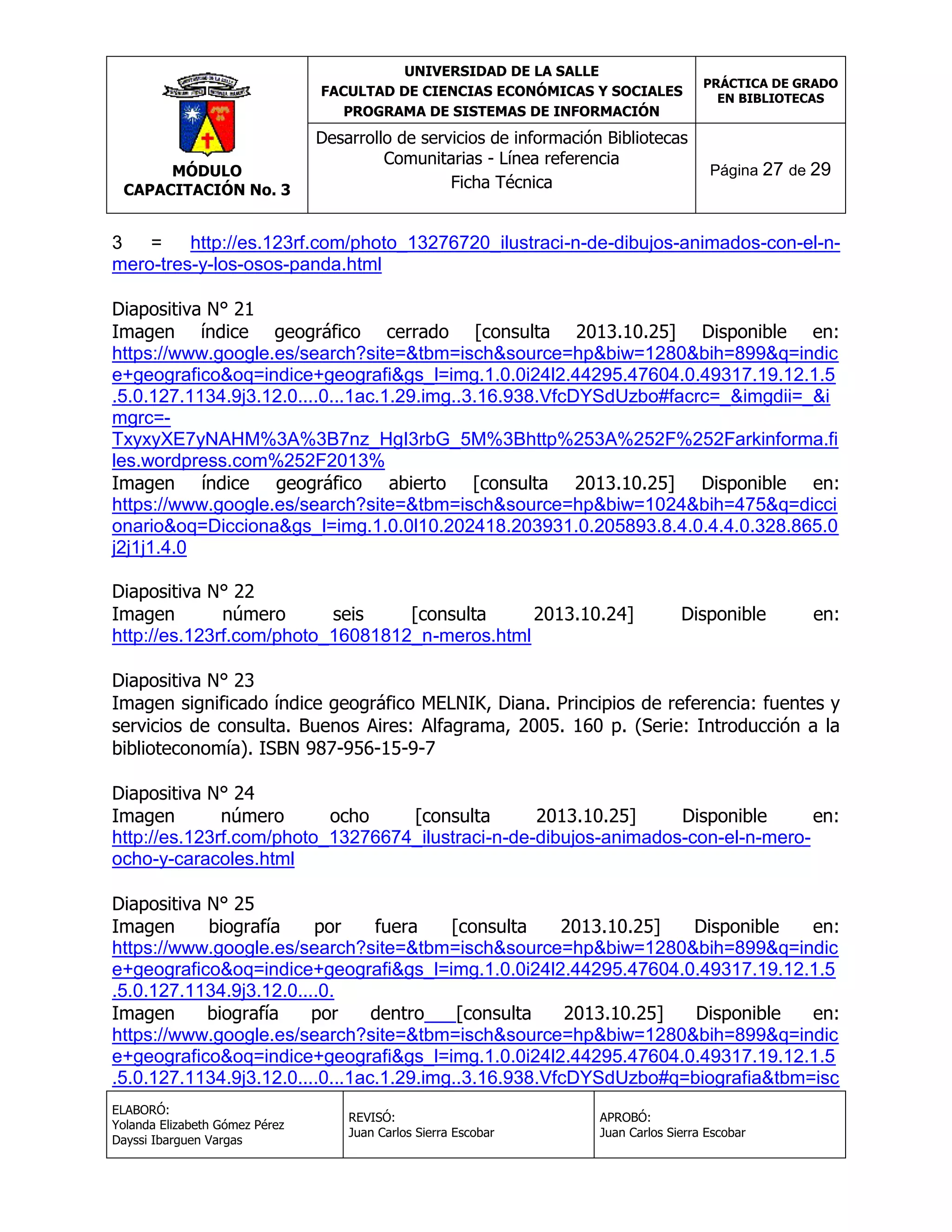 UNIVERSIDAD DE LA SALLE
FACULTAD DE CIENCIAS ECONÓMICAS Y SOCIALES
PROGRAMA DE SISTEMAS DE INFORMACIÓN

MÓDULO
CAPACITACIÓN No. 3

Desarrollo de servicios de información Bibliotecas
Comunitarias - Línea referencia
Ficha Técnica

PRÁCTICA DE GRADO
EN BIBLIOTECAS

Página 27 de 29

3
=
http://es.123rf.com/photo_13276720_ilustraci-n-de-dibujos-animados-con-el-nmero-tres-y-los-osos-panda.html
Diapositiva N° 21
Imagen índice geográfico cerrado [consulta 2013.10.25] Disponible en:
https://www.google.es/search?site=&tbm=isch&source=hp&biw=1280&bih=899&q=indic
e+geografico&oq=indice+geografi&gs_l=img.1.0.0i24l2.44295.47604.0.49317.19.12.1.5
.5.0.127.1134.9j3.12.0....0...1ac.1.29.img..3.16.938.VfcDYSdUzbo#facrc=_&imgdii=_&i
mgrc=TxyxyXE7yNAHM%3A%3B7nz_HgI3rbG_5M%3Bhttp%253A%252F%252Farkinforma.fi
les.wordpress.com%252F2013%
Imagen índice geográfico abierto [consulta 2013.10.25] Disponible en:
https://www.google.es/search?site=&tbm=isch&source=hp&biw=1024&bih=475&q=dicci
onario&oq=Dicciona&gs_l=img.1.0.0l10.202418.203931.0.205893.8.4.0.4.4.0.328.865.0
j2j1j1.4.0
Diapositiva N° 22
Imagen
número
seis
[consulta
2013.10.24]
http://es.123rf.com/photo_16081812_n-meros.html

Disponible

en:

Diapositiva N° 23
Imagen significado índice geográfico MELNIK, Diana. Principios de referencia: fuentes y
servicios de consulta. Buenos Aires: Alfagrama, 2005. 160 p. (Serie: Introducción a la
biblioteconomía). ISBN 987-956-15-9-7
Diapositiva N° 24
Imagen
número
ocho
[consulta
2013.10.25]
Disponible
en:
http://es.123rf.com/photo_13276674_ilustraci-n-de-dibujos-animados-con-el-n-meroocho-y-caracoles.html
Diapositiva N° 25
Imagen
biografía
por
fuera
[consulta
2013.10.25]
Disponible
en:
https://www.google.es/search?site=&tbm=isch&source=hp&biw=1280&bih=899&q=indic
e+geografico&oq=indice+geografi&gs_l=img.1.0.0i24l2.44295.47604.0.49317.19.12.1.5
.5.0.127.1134.9j3.12.0....0.
Imagen
biografía
por
dentro
[consulta
2013.10.25]
Disponible
en:
https://www.google.es/search?site=&tbm=isch&source=hp&biw=1280&bih=899&q=indic
e+geografico&oq=indice+geografi&gs_l=img.1.0.0i24l2.44295.47604.0.49317.19.12.1.5
.5.0.127.1134.9j3.12.0....0...1ac.1.29.img..3.16.938.VfcDYSdUzbo#q=biografia&tbm=isc
ELABORÓ:
Yolanda Elizabeth Gómez Pérez
Dayssi Ibarguen Vargas

REVISÓ:
Juan Carlos Sierra Escobar

APROBÓ:
Juan Carlos Sierra Escobar

 