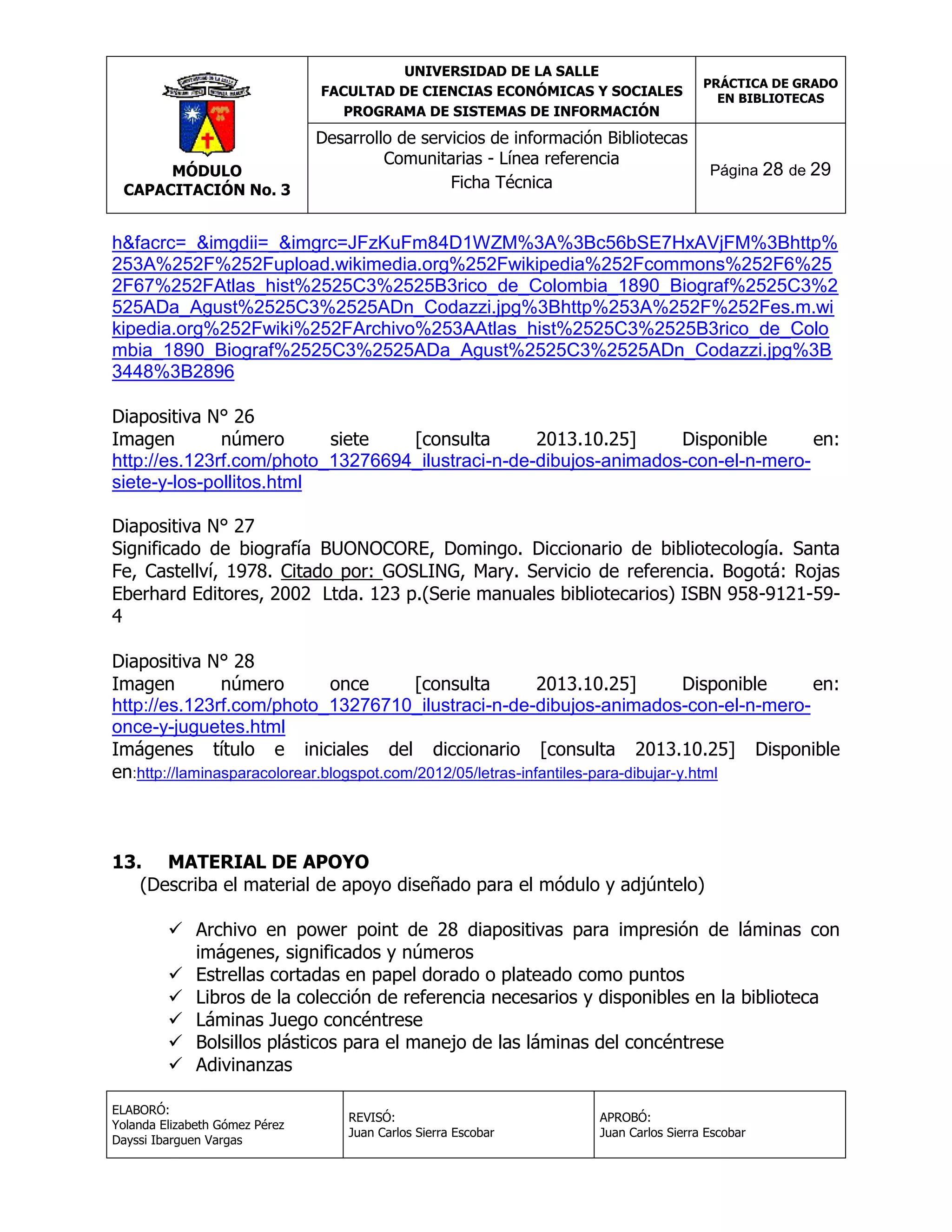 UNIVERSIDAD DE LA SALLE
FACULTAD DE CIENCIAS ECONÓMICAS Y SOCIALES
PROGRAMA DE SISTEMAS DE INFORMACIÓN

MÓDULO
CAPACITACIÓN No. 3

PRÁCTICA DE GRADO
EN BIBLIOTECAS

Desarrollo de servicios de información Bibliotecas
Comunitarias - Línea referencia
Ficha Técnica

Página 28 de 29

h&facrc=_&imgdii=_&imgrc=JFzKuFm84D1WZM%3A%3Bc56bSE7HxAVjFM%3Bhttp%
253A%252F%252Fupload.wikimedia.org%252Fwikipedia%252Fcommons%252F6%25
2F67%252FAtlas_hist%2525C3%2525B3rico_de_Colombia_1890_Biograf%2525C3%2
525ADa_Agust%2525C3%2525ADn_Codazzi.jpg%3Bhttp%253A%252F%252Fes.m.wi
kipedia.org%252Fwiki%252FArchivo%253AAtlas_hist%2525C3%2525B3rico_de_Colo
mbia_1890_Biograf%2525C3%2525ADa_Agust%2525C3%2525ADn_Codazzi.jpg%3B
3448%3B2896
Diapositiva N° 26
Imagen
número
siete
[consulta
2013.10.25]
Disponible
en:
http://es.123rf.com/photo_13276694_ilustraci-n-de-dibujos-animados-con-el-n-merosiete-y-los-pollitos.html
Diapositiva N° 27
Significado de biografía BUONOCORE, Domingo. Diccionario de bibliotecología. Santa
Fe, Castellví, 1978. Citado por: GOSLING, Mary. Servicio de referencia. Bogotá: Rojas
Eberhard Editores, 2002 Ltda. 123 p.(Serie manuales bibliotecarios) ISBN 958-9121-594
Diapositiva N° 28
Imagen
número
once
[consulta
2013.10.25]
Disponible
en:
http://es.123rf.com/photo_13276710_ilustraci-n-de-dibujos-animados-con-el-n-meroonce-y-juguetes.html
Imágenes título e iniciales del diccionario [consulta 2013.10.25] Disponible
en:http://laminasparacolorear.blogspot.com/2012/05/letras-infantiles-para-dibujar-y.html

13. MATERIAL DE APOYO
(Describa el material de apoyo diseñado para el módulo y adjúntelo)
 Archivo en power point de 28 diapositivas para impresión de láminas con
imágenes, significados y números
 Estrellas cortadas en papel dorado o plateado como puntos
 Libros de la colección de referencia necesarios y disponibles en la biblioteca
 Láminas Juego concéntrese
 Bolsillos plásticos para el manejo de las láminas del concéntrese
 Adivinanzas
ELABORÓ:
Yolanda Elizabeth Gómez Pérez
Dayssi Ibarguen Vargas

REVISÓ:
Juan Carlos Sierra Escobar

APROBÓ:
Juan Carlos Sierra Escobar

 