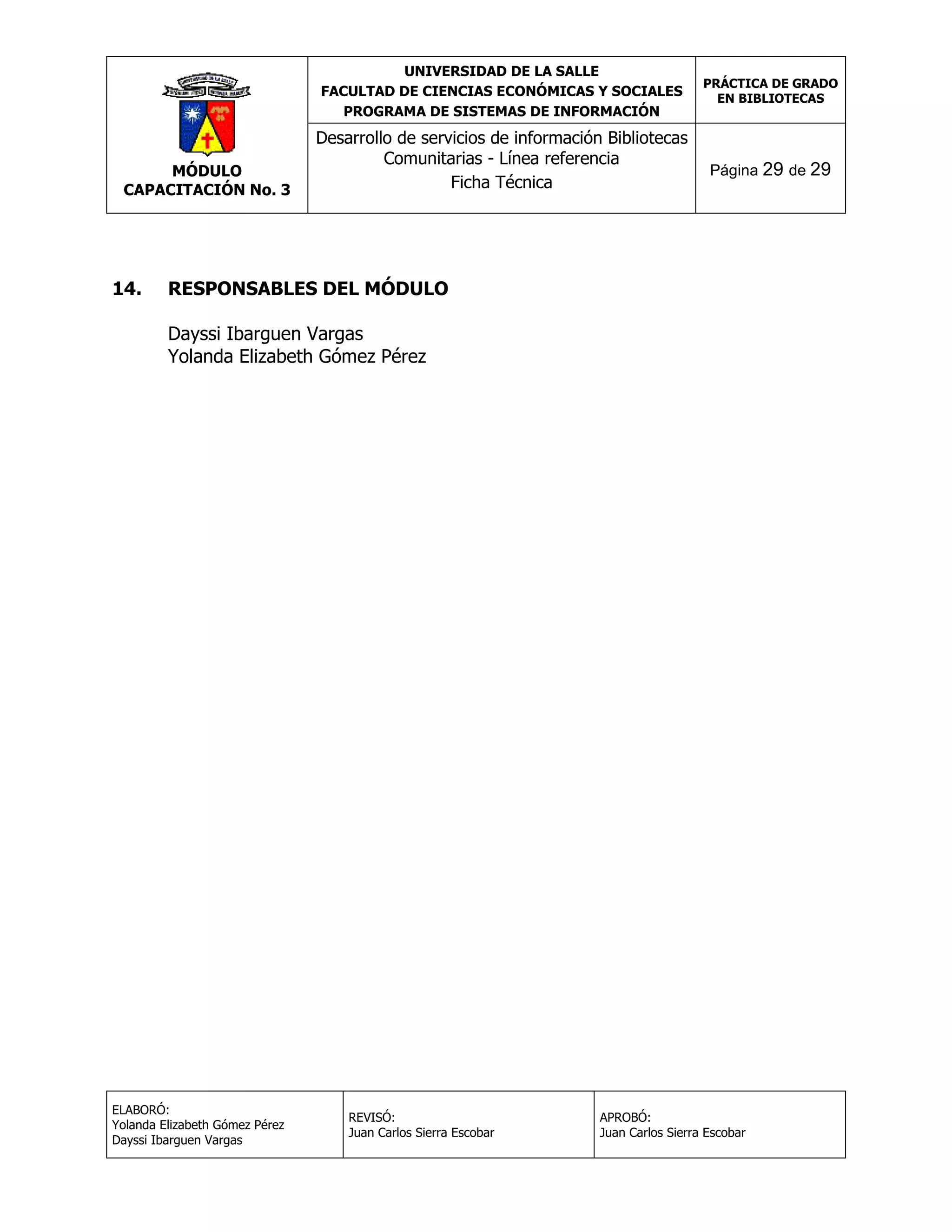 UNIVERSIDAD DE LA SALLE
FACULTAD DE CIENCIAS ECONÓMICAS Y SOCIALES
PROGRAMA DE SISTEMAS DE INFORMACIÓN

MÓDULO
CAPACITACIÓN No. 3

14.

Desarrollo de servicios de información Bibliotecas
Comunitarias - Línea referencia
Ficha Técnica

PRÁCTICA DE GRADO
EN BIBLIOTECAS

Página 29 de 29

RESPONSABLES DEL MÓDULO
Dayssi Ibarguen Vargas
Yolanda Elizabeth Gómez Pérez

ELABORÓ:
Yolanda Elizabeth Gómez Pérez
Dayssi Ibarguen Vargas

REVISÓ:
Juan Carlos Sierra Escobar

APROBÓ:
Juan Carlos Sierra Escobar

 