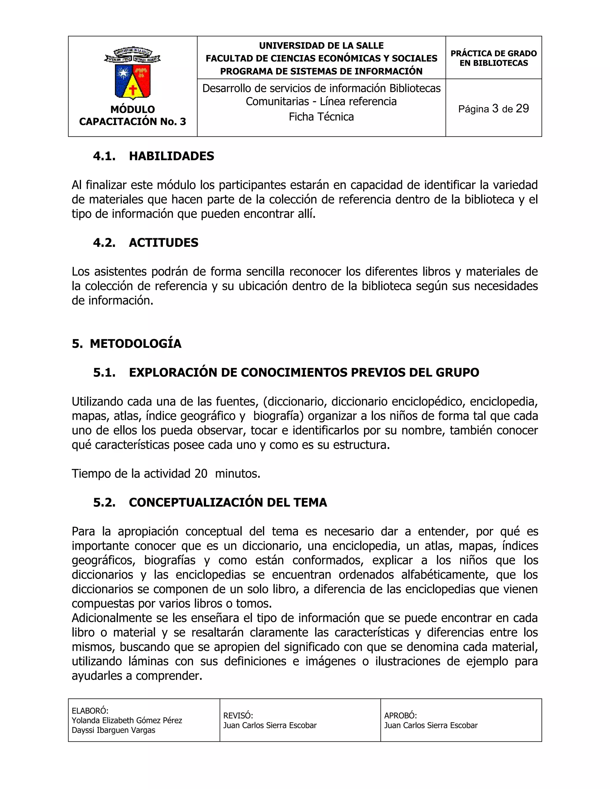 UNIVERSIDAD DE LA SALLE
FACULTAD DE CIENCIAS ECONÓMICAS Y SOCIALES
PROGRAMA DE SISTEMAS DE INFORMACIÓN

MÓDULO
CAPACITACIÓN No. 3

4.1.

Desarrollo de servicios de información Bibliotecas
Comunitarias - Línea referencia
Ficha Técnica

PRÁCTICA DE GRADO
EN BIBLIOTECAS

Página 3 de 29

HABILIDADES

Al finalizar este módulo los participantes estarán en capacidad de identificar la variedad
de materiales que hacen parte de la colección de referencia dentro de la biblioteca y el
tipo de información que pueden encontrar allí.
4.2.

ACTITUDES

Los asistentes podrán de forma sencilla reconocer los diferentes libros y materiales de
la colección de referencia y su ubicación dentro de la biblioteca según sus necesidades
de información.
5. METODOLOGÍA
5.1.

EXPLORACIÓN DE CONOCIMIENTOS PREVIOS DEL GRUPO

Utilizando cada una de las fuentes, (diccionario, diccionario enciclopédico, enciclopedia,
mapas, atlas, índice geográfico y biografía) organizar a los niños de forma tal que cada
uno de ellos los pueda observar, tocar e identificarlos por su nombre, también conocer
qué características posee cada uno y como es su estructura.
Tiempo de la actividad 20 minutos.
5.2.

CONCEPTUALIZACIÓN DEL TEMA

Para la apropiación conceptual del tema es necesario dar a entender, por qué es
importante conocer que es un diccionario, una enciclopedia, un atlas, mapas, índices
geográficos, biografías y como están conformados, explicar a los niños que los
diccionarios y las enciclopedias se encuentran ordenados alfabéticamente, que los
diccionarios se componen de un solo libro, a diferencia de las enciclopedias que vienen
compuestas por varios libros o tomos.
Adicionalmente se les enseñara el tipo de información que se puede encontrar en cada
libro o material y se resaltarán claramente las características y diferencias entre los
mismos, buscando que se apropien del significado con que se denomina cada material,
utilizando láminas con sus definiciones e imágenes o ilustraciones de ejemplo para
ayudarles a comprender.
ELABORÓ:
Yolanda Elizabeth Gómez Pérez
Dayssi Ibarguen Vargas

REVISÓ:
Juan Carlos Sierra Escobar

APROBÓ:
Juan Carlos Sierra Escobar

 