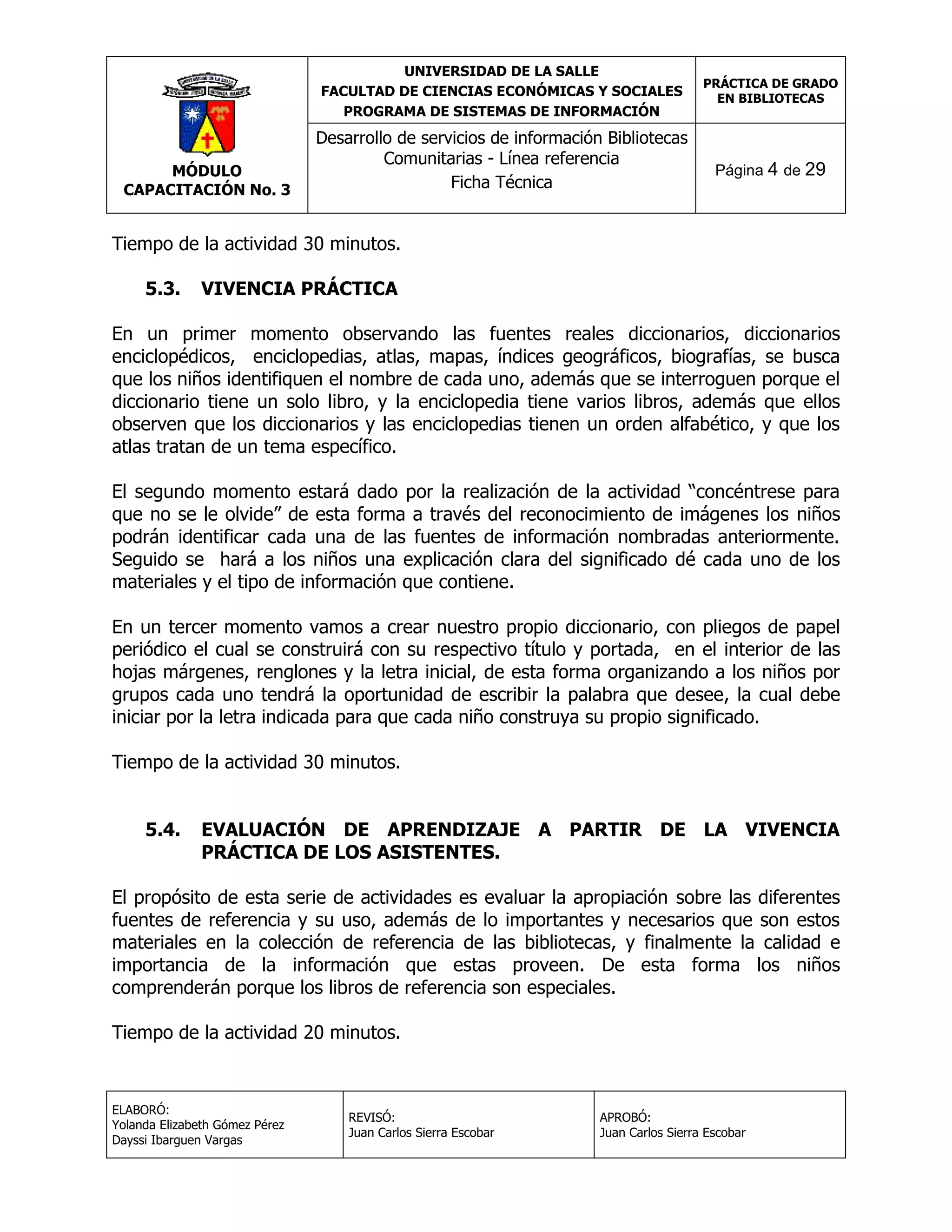 UNIVERSIDAD DE LA SALLE
FACULTAD DE CIENCIAS ECONÓMICAS Y SOCIALES
PROGRAMA DE SISTEMAS DE INFORMACIÓN

MÓDULO
CAPACITACIÓN No. 3

Desarrollo de servicios de información Bibliotecas
Comunitarias - Línea referencia
Ficha Técnica

PRÁCTICA DE GRADO
EN BIBLIOTECAS

Página 4 de 29

Tiempo de la actividad 30 minutos.
5.3.

VIVENCIA PRÁCTICA

En un primer momento observando las fuentes reales diccionarios, diccionarios
enciclopédicos, enciclopedias, atlas, mapas, índices geográficos, biografías, se busca
que los niños identifiquen el nombre de cada uno, además que se interroguen porque el
diccionario tiene un solo libro, y la enciclopedia tiene varios libros, además que ellos
observen que los diccionarios y las enciclopedias tienen un orden alfabético, y que los
atlas tratan de un tema específico.
El segundo momento estará dado por la realización de la actividad “concéntrese para
que no se le olvide” de esta forma a través del reconocimiento de imágenes los niños
podrán identificar cada una de las fuentes de información nombradas anteriormente.
Seguido se hará a los niños una explicación clara del significado dé cada uno de los
materiales y el tipo de información que contiene.
En un tercer momento vamos a crear nuestro propio diccionario, con pliegos de papel
periódico el cual se construirá con su respectivo título y portada, en el interior de las
hojas márgenes, renglones y la letra inicial, de esta forma organizando a los niños por
grupos cada uno tendrá la oportunidad de escribir la palabra que desee, la cual debe
iniciar por la letra indicada para que cada niño construya su propio significado.
Tiempo de la actividad 30 minutos.
5.4.

EVALUACIÓN DE APRENDIZAJE A PARTIR DE LA VIVENCIA
PRÁCTICA DE LOS ASISTENTES.

El propósito de esta serie de actividades es evaluar la apropiación sobre las diferentes
fuentes de referencia y su uso, además de lo importantes y necesarios que son estos
materiales en la colección de referencia de las bibliotecas, y finalmente la calidad e
importancia de la información que estas proveen. De esta forma los niños
comprenderán porque los libros de referencia son especiales.
Tiempo de la actividad 20 minutos.

ELABORÓ:
Yolanda Elizabeth Gómez Pérez
Dayssi Ibarguen Vargas

REVISÓ:
Juan Carlos Sierra Escobar

APROBÓ:
Juan Carlos Sierra Escobar

 
