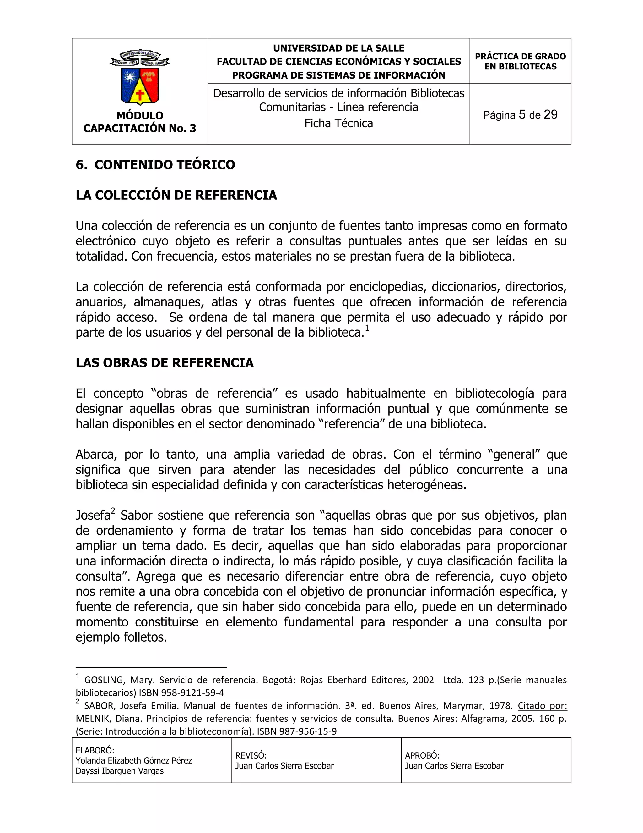 UNIVERSIDAD DE LA SALLE
FACULTAD DE CIENCIAS ECONÓMICAS Y SOCIALES
PROGRAMA DE SISTEMAS DE INFORMACIÓN

MÓDULO
CAPACITACIÓN No. 3

Desarrollo de servicios de información Bibliotecas
Comunitarias - Línea referencia
Ficha Técnica

PRÁCTICA DE GRADO
EN BIBLIOTECAS

Página 5 de 29

6. CONTENIDO TEÓRICO
LA COLECCIÓN DE REFERENCIA
Una colección de referencia es un conjunto de fuentes tanto impresas como en formato
electrónico cuyo objeto es referir a consultas puntuales antes que ser leídas en su
totalidad. Con frecuencia, estos materiales no se prestan fuera de la biblioteca.
La colección de referencia está conformada por enciclopedias, diccionarios, directorios,
anuarios, almanaques, atlas y otras fuentes que ofrecen información de referencia
rápido acceso. Se ordena de tal manera que permita el uso adecuado y rápido por
parte de los usuarios y del personal de la biblioteca.1
LAS OBRAS DE REFERENCIA
El concepto “obras de referencia” es usado habitualmente en bibliotecología para
designar aquellas obras que suministran información puntual y que comúnmente se
hallan disponibles en el sector denominado “referencia” de una biblioteca.
Abarca, por lo tanto, una amplia variedad de obras. Con el término “general” que
significa que sirven para atender las necesidades del público concurrente a una
biblioteca sin especialidad definida y con características heterogéneas.
Josefa2 Sabor sostiene que referencia son “aquellas obras que por sus objetivos, plan
de ordenamiento y forma de tratar los temas han sido concebidas para conocer o
ampliar un tema dado. Es decir, aquellas que han sido elaboradas para proporcionar
una información directa o indirecta, lo más rápido posible, y cuya clasificación facilita la
consulta”. Agrega que es necesario diferenciar entre obra de referencia, cuyo objeto
nos remite a una obra concebida con el objetivo de pronunciar información específica, y
fuente de referencia, que sin haber sido concebida para ello, puede en un determinado
momento constituirse en elemento fundamental para responder a una consulta por
ejemplo folletos.
1

GOSLING, Mary. Servicio de referencia. Bogotá: Rojas Eberhard Editores, 2002 Ltda. 123 p.(Serie manuales
bibliotecarios) ISBN 958-9121-59-4
2
SABOR, Josefa Emilia. Manual de fuentes de información. 3ª. ed. Buenos Aires, Marymar, 1978. Citado por:
MELNIK, Diana. Principios de referencia: fuentes y servicios de consulta. Buenos Aires: Alfagrama, 2005. 160 p.
(Serie: Introducción a la biblioteconomía). ISBN 987-956-15-9
ELABORÓ:
Yolanda Elizabeth Gómez Pérez
Dayssi Ibarguen Vargas

REVISÓ:
Juan Carlos Sierra Escobar

APROBÓ:
Juan Carlos Sierra Escobar

 