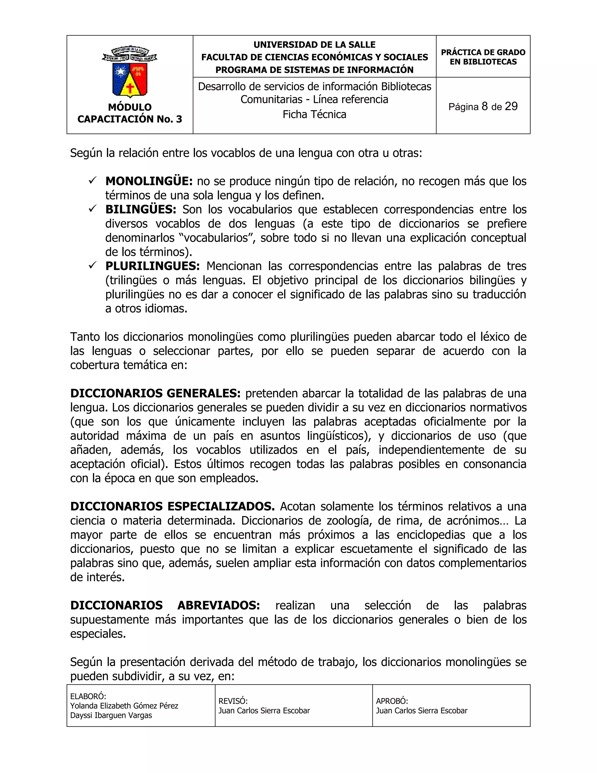 UNIVERSIDAD DE LA SALLE
FACULTAD DE CIENCIAS ECONÓMICAS Y SOCIALES
PROGRAMA DE SISTEMAS DE INFORMACIÓN

MÓDULO
CAPACITACIÓN No. 3

Desarrollo de servicios de información Bibliotecas
Comunitarias - Línea referencia
Ficha Técnica

PRÁCTICA DE GRADO
EN BIBLIOTECAS

Página 8 de 29

Según la relación entre los vocablos de una lengua con otra u otras:
 MONOLINGÜE: no se produce ningún tipo de relación, no recogen más que los
términos de una sola lengua y los definen.
 BILINGÜES: Son los vocabularios que establecen correspondencias entre los
diversos vocablos de dos lenguas (a este tipo de diccionarios se prefiere
denominarlos “vocabularios”, sobre todo si no llevan una explicación conceptual
de los términos).
 PLURILINGUES: Mencionan las correspondencias entre las palabras de tres
(trilingües o más lenguas. El objetivo principal de los diccionarios bilingües y
plurilingües no es dar a conocer el significado de las palabras sino su traducción
a otros idiomas.
Tanto los diccionarios monolingües como plurilingües pueden abarcar todo el léxico de
las lenguas o seleccionar partes, por ello se pueden separar de acuerdo con la
cobertura temática en:
DICCIONARIOS GENERALES: pretenden abarcar la totalidad de las palabras de una
lengua. Los diccionarios generales se pueden dividir a su vez en diccionarios normativos
(que son los que únicamente incluyen las palabras aceptadas oficialmente por la
autoridad máxima de un país en asuntos lingüísticos), y diccionarios de uso (que
añaden, además, los vocablos utilizados en el país, independientemente de su
aceptación oficial). Estos últimos recogen todas las palabras posibles en consonancia
con la época en que son empleados.
DICCIONARIOS ESPECIALIZADOS. Acotan solamente los términos relativos a una
ciencia o materia determinada. Diccionarios de zoología, de rima, de acrónimos… La
mayor parte de ellos se encuentran más próximos a las enciclopedias que a los
diccionarios, puesto que no se limitan a explicar escuetamente el significado de las
palabras sino que, además, suelen ampliar esta información con datos complementarios
de interés.
DICCIONARIOS ABREVIADOS: realizan una selección de las palabras
supuestamente más importantes que las de los diccionarios generales o bien de los
especiales.
Según la presentación derivada del método de trabajo, los diccionarios monolingües se
pueden subdividir, a su vez, en:
ELABORÓ:
Yolanda Elizabeth Gómez Pérez
Dayssi Ibarguen Vargas

REVISÓ:
Juan Carlos Sierra Escobar

APROBÓ:
Juan Carlos Sierra Escobar

 