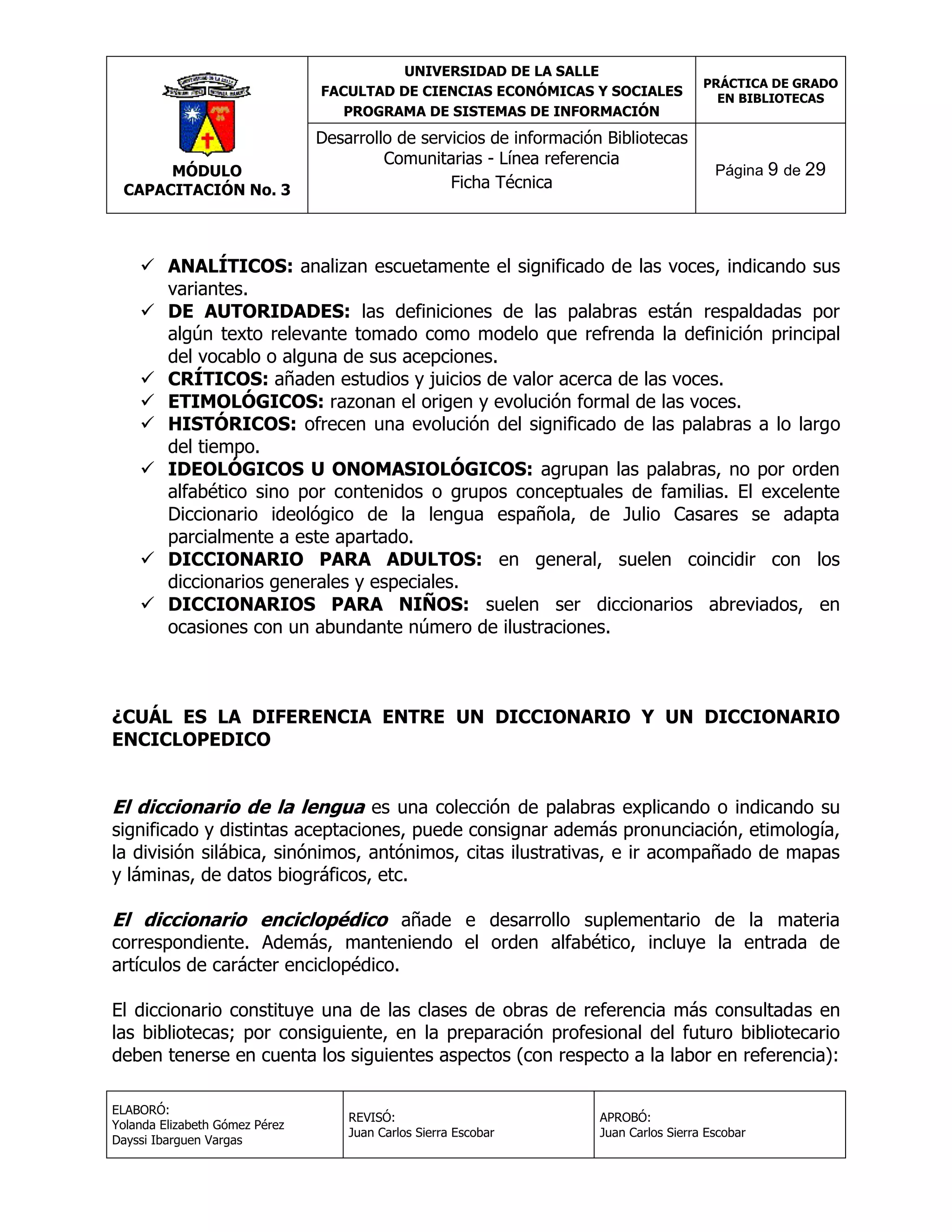 UNIVERSIDAD DE LA SALLE
FACULTAD DE CIENCIAS ECONÓMICAS Y SOCIALES
PROGRAMA DE SISTEMAS DE INFORMACIÓN

MÓDULO
CAPACITACIÓN No. 3

Desarrollo de servicios de información Bibliotecas
Comunitarias - Línea referencia
Ficha Técnica

PRÁCTICA DE GRADO
EN BIBLIOTECAS

Página 9 de 29

 ANALÍTICOS: analizan escuetamente el significado de las voces, indicando sus
variantes.
 DE AUTORIDADES: las definiciones de las palabras están respaldadas por
algún texto relevante tomado como modelo que refrenda la definición principal
del vocablo o alguna de sus acepciones.
 CRÍTICOS: añaden estudios y juicios de valor acerca de las voces.
 ETIMOLÓGICOS: razonan el origen y evolución formal de las voces.
 HISTÓRICOS: ofrecen una evolución del significado de las palabras a lo largo
del tiempo.
 IDEOLÓGICOS U ONOMASIOLÓGICOS: agrupan las palabras, no por orden
alfabético sino por contenidos o grupos conceptuales de familias. El excelente
Diccionario ideológico de la lengua española, de Julio Casares se adapta
parcialmente a este apartado.
 DICCIONARIO PARA ADULTOS: en general, suelen coincidir con los
diccionarios generales y especiales.
 DICCIONARIOS PARA NIÑOS: suelen ser diccionarios abreviados, en
ocasiones con un abundante número de ilustraciones.

¿CUÁL ES LA DIFERENCIA ENTRE UN DICCIONARIO Y UN DICCIONARIO
ENCICLOPEDICO

El diccionario de la lengua es una colección de palabras explicando o indicando su
significado y distintas aceptaciones, puede consignar además pronunciación, etimología,
la división silábica, sinónimos, antónimos, citas ilustrativas, e ir acompañado de mapas
y láminas, de datos biográficos, etc.

El diccionario enciclopédico añade e desarrollo suplementario de la materia
correspondiente. Además, manteniendo el orden alfabético, incluye la entrada de
artículos de carácter enciclopédico.

El diccionario constituye una de las clases de obras de referencia más consultadas en
las bibliotecas; por consiguiente, en la preparación profesional del futuro bibliotecario
deben tenerse en cuenta los siguientes aspectos (con respecto a la labor en referencia):
ELABORÓ:
Yolanda Elizabeth Gómez Pérez
Dayssi Ibarguen Vargas

REVISÓ:
Juan Carlos Sierra Escobar

APROBÓ:
Juan Carlos Sierra Escobar

 