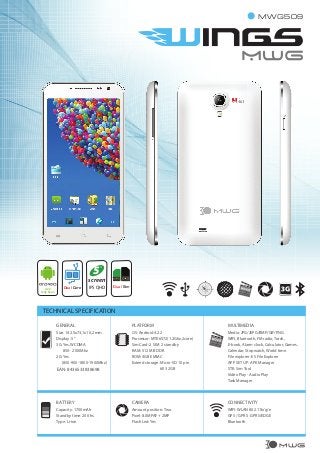 MWG509

5

“

screen
4.2.2
Jelly Bean

Dual Core

IPS QHD

Dual Sim

TECHNICAL SPECIFICATION
GENERAL

PLATFORM

MULTIMEDIA

Size: 142.5x73,1x10,2 mm
Display: 5”
3G: Yes, WCDMA
850- 2100Mhz
2G: Yes
(850-900-1800-1900Mhz)

EAN: 8436533838698

OS: Android 4.2.2
Processor: MTK6572(1.2Ghz,2core)
Sim Card: 2 SIM 2 standby
RAM: 512 MB DDR
ROM: 4GB EMMC
Extend storage: Micro-SD 10 pin
till 32GB

Media: JPG/JEPG/BMP/GIF/PNG
WIFI, Bluetooth, FM radio, Torch,
E-book, Alarm clock, Calculator, Games,
Calendar, Stopwatch, World time.
File explorer: ES File Explorer
APP SET UP: APK Manager
STK: Sim Tool
Video Play - Audio Play
Task Manager

BATTERY

CAMERA

CONNECTIVITY

Capacity: 1700mAh
Standby time: 200 hs.
Type: Li-ion

Amount position: Two
Pixel: 8.0MPAF + 2MP
Flash Led: Yes

WIFI: WLAN 802.11b/g/n
GPS / GPRS : GPRS/EDGE
Bluetooth

MWG

 