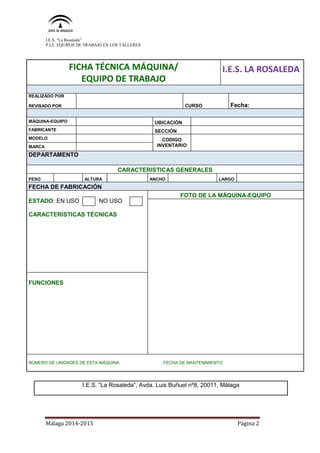 I.E.S. “La Rosaleda”
P.I.E. EQUIPOS DE TRABAJO EN LOS TALLERES
Málaga 2014-2015 Página 2
FICHA TÉCNICA MÁQUINA/
EQUIPO DE TRABAJO
I.E.S. LA ROSALEDA
REALIZADO POR
REVISADO POR CURSO Fecha:
SFICHA
MÁQUINA-EQUIPO UBICACIÓN
FABRICANTE SECCIÓN
MODELO CODIGO
INVENTARIOMARCA
DEPARTAMENTO
CARACTERISTICAS GENERALES
PESO ALTURA ANCHO LARGO
FECHA DE FABRICACIÓN
ESTADO: EN USO NO USO
CARACTERISTICAS TÉCNICAS
FOTO DE LA MÁQUINA-EQUIPO
FUNCIONES
NÚMERO DE UNIDADES DE ESTA MÁQUINA: FECHA DE MANTENIMIENTO
I.E.S. “La Rosaleda”, Avda. Luis Buñuel nº8, 20011, Málaga