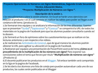 Proyecto Operaciones de Números con Signo Matemáticas, Segundo Grado Secundaria
                            Técnica ,Educación Básica.
                “Proyecto: Multiplicación de Números con Signo ”.
                                 Descripción de la sesión 2.
1.Se retroalimentara sobre la sesión anterior. En Excel se harán unos ejercicios con
relación al producto 1 en el cual consiste en realizar las tablas para poder así llegar a una
conjetura del tema. (producto 2).
2.Se formaran tres equipos y se analizara la información de las tres diferentes fuentes
que se presentan “Scribd”,”Sapiensman” y “Conevyt” se compartirá la URL de todos los
materiales en la pagina de Facebook para que los alumnos puedan consultarla cuando así
lo deseen.
3.Se formará un foro de opiniones sobre los cuestionamientos que se realizan en las
lecturas anteriores y con respecto a los videos.
4.Se realizaran las Actividades de Conevyt, que de igual manera los alumnos podrán
obtener la URL para agilizar su ubicación en la pagina de Facebook
5.Realizaran por equipos una presentación de PowerPoint acerca del tema ¿Cómo es el
procedimiento de la multiplicación de los números con signo? Para exponer sus
conclusiones sobre el tema que llevara por titulo “Multiplicación de números con signo”
.(Producto 3)
6.El docente publicaran los productos en el Blogger. Tal enlace también será compartido
en la liga en la pagina de Facebook.
7.Se les dará a los alumnos una lista de cotejo para puedan autoevaluar cada uno de sus
productos, las cuales serán publicadas en el Blogger
 