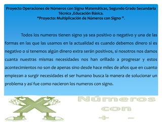 Proyecto Operaciones de Números con Signo Matemáticas, Segundo Grado Secundaria
                            Técnica ,Educación Básica.
                “Proyecto: Multiplicación de Números con Signo ”.



        Todos los numeros tienen signo ya sea positivo o negativo y una de las
formas en las que las usamos en la actualidad es cuando debemos dinero si es
negativo o si tenemos algún dinero extra serán positivos, si nosotros nos damos
cuanta nuestras mismas necesidades nos han orillado a progresar y estos
acontecimientos no son de apenas sino desde hace miles de años que en cuanto
empiezan a surgir necesidades el ser humano busca la manera de solucionar un
problema y así fue como nacieron los numeros con signo.
 