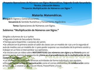 Proyecto Operaciones de Números con Signo Matemáticas, Segundo Grado Secundaria
                            Técnica ,Educación Básica.
                “Proyecto: Multiplicación de Números con Signo ”.


                               Materia: Matemáticas.
Bloque I: Signos y Generalizaciones.
      Secuencia 6: Sentido Numérico y Pensamiento Algebraico.
          Tema: Operaciones de Números con Signo.
Subtema: “Multiplicación de Números con Signo.”

Dirigido a alumnos de 13 a 15años
•Segundo Grado de Secundaria Técnica.
•Tiempo para impartirlo: 2 sesiones de 50min.
•Se utilizará en la primera sesión el salón de clases con un modelo de 1:30 y en la segunda el
aula de medios con un modelo de 1:1 para poder exponer sus resultados de la primera sesión y
trabajar en un foro e intercambiar sus opiniones.
•Se iniciara con un video sobre MATEMÁTICAS: Los números con signo y su historia para así
generar en los alumnos la pregunta de ¿Cómo es el procedimiento de la multiplicación de los
números con signo?
•Los alumnos irán realizando diversas actividades de forma individual y por equipos,
utilizando herramientas de comunicación como el correo electrónico, de colaboración como
el Facebook, y crearan productos en Word, PowerPoint y Excel.
 
