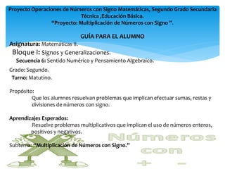 Proyecto Operaciones de Números con Signo Matemáticas, Segundo Grado Secundaria
                            Técnica ,Educación Básica.
                “Proyecto: Multiplicación de Números con Signo ”.

                            GUÍA PARA EL ALUMNO
Asignatura: Matemáticas II.
 Bloque I: Signos y Generalizaciones.
  Secuencia 6: Sentido Numérico y Pensamiento Algebraico.
Grado: Segundo.
 Turno: Matutino.

Propósito:
         Que los alumnos resuelvan problemas que implican efectuar sumas, restas y
         divisiones de números con signo.

Aprendizajes Esperados:
        Resuelve problemas multiplicativos que implican el uso de números enteros,
        positivos y negativos.

Subtema: “Multiplicación de Números con Signo.”
 