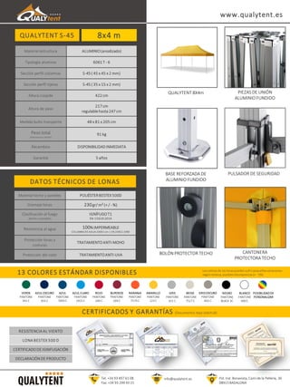 QUALYTENT S-45
DATOS TÉCNICOS DE LONAS
13 COLORES ESTÁNDAR DISPONIBLES
Tel. +34 93 497 61 08
Fax. +34 93 299 43 15
info@qualytent.es
Los colores de las lonas pueden sufrir pequeñas variaciones
según remesa, posibles discrepancias (+ - 5%)
CERTIFICADOS Y GARANTÍAS (Documentos bajo solicitud)
Material estructura ALUMINIO(anodizado)
Tipología aluminio 6061 T - 6
Sección perfil columnas S-45 ( 45 x 45 x 2 mm)
Sección perfil tijeras S-45 ( 35 x 15 x 2 mm)
Altura cúspide 422 cm
Altura de paso
217 cm
regulablehasta 247 cm
Medida bulto transporte 48 x 81 x 205 cm
Peso total
(estructura y techo)
91 kg
Recambios DISPONIBILIDADINMEDIATA
Garantía 5 años
Pol. Ind. Bonavista, Camí de la Pellería, 36
08915 BADALONA
8x4 m
VERDE
PANTONE
342 C
AZUL OSCURO
PANTONE
655 C
AZUL
PANTONE
7693 C
AZUL CLARO
PANTONE
2925 C
ROJO
PANTONE
200 C
BURDEOS
PANTONE
209 C
NARANJA
PANTONE
7579 C
AMARILLO
PANTONE
123 C
GRIS
PANTONE
421 C
BEIGE
PANTONE
7527 C
GRISOSCURO
PANTONE
402 C
NEGRO
PANTONE
BLACK 3C
BLANCO
PANTONE
000 C
POSIBILIDAD DE
PERSONALIZAR
PIEZAS DE UNIÓN
ALUMINIO FUNDIDO
BASE REFORZADA DE
ALUMINIO FUNDIDO
PULSADOR DE SEGURIDAD
BOLÓN PROTECTOR TECHO CANTONERA
PROTECTORA TECHO
QUALYTENT 8X4m
www.qualytent.es
RESISTENCIA AL VIENTO
LONA BESTEX 500 D
CERTIFICADODE IGNIFUGACIÓN
DECLARACIÓNDE PRODUCTO
Material techo y paredes POLIÉSTERBESTEX 500D
Gramaje lonas 230gr/ m² (+ / - %)
Clasificación al fuego
(techo y paredes)
IGNÍFUGOT1
EN 15619:2014
Resistencia al agua 100%IMPERMEABLE
COLUMNA DE AGUA 200X1 cm | EN 20811:1993
Protección lonas y
costuras
TRATAMIENTOANTI-MOHO
Protección del color TRATAMIENTOANTI-UVA
 