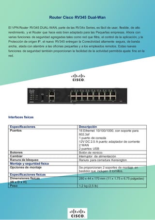 Router Cisco RV345 Dual-Wan
El VPN Router RV345 DUAL-WAN, parte de las RV34x Series, es fácil de usar, flexible, de alto
rendimiento, y el Router que hace esto bien adaptado para las Pequeñas empresas. Ahora con
varias funciones de seguridad agregadas tales como red que filtra, el control de la aplicación, y la
Protección de origen IP, el nuevo RV345 entregan la Conectividad altamente segura, de banda
ancha, atada con alambre a las oficinas pequeñas y a los empleados remotos. Estas nuevas
funciones de seguridad también proporcionan la facilidad de la actividad permitida ajuste fino en la
red.
Interfaces físicas
Especificaciones Descripción
Puertos 16 Ethernet 10/100/1000, con soporte para
802.3af
1 puerto de consola
12V DC 2.5 A puerto adaptador de corriente
2 WAN
2 puertos USB
Botones Botón de reinicio
Cambiar Interruptor de alimentación
Ranura de bloqueo Ranura para cerradura Kensington
Montaje y seguridad física
Opciones de montaje Se proporcionan 2 soportes de montaje en
bastidor que incluyen 8 tornillos.
Especificaciones físicas
Dimensiones físicas
(W x D x H)
280 x 44 x 170 mm (11 x 1.75 x 6.75 pulgadas)
Peso 1,2 kg (2,5 lb)
 