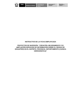 Ministerio de Defensa
Viceministerio de
Recursos para la
Defensa
PERU
Dirección General de
Planeamiento y
Presupuesto
Dirección de
Programación de
Inversiones
INSTRUCTIVO DE LA FICHA SIMPLIFICADA
PROYECTOS DE INVERSIÓN: “CREACIÓN, MEJORAMIENTO Y/O
AMPLIACIÓN SERVICIOS DE INFORMACIÓN SOBRE EL RIESGO DE
DESASTRES EN EL DISTRITO, PROVINCIA, DEPARTAMENTO (CUENCA
HIDROGRÁFICA)”
 