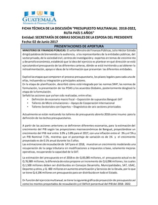 FICHA TÉCNICA DE LA DISCUSIÓN “PRESUPUESTO MULTIANUAL 2018-2022,
RUTA PAÍS 5 AÑOS”
Entidad: SECRETARÍA DEOBRAS SOCIALES DELA ESPOSA DEL PRESIDENTE
Fecha:02 de Junio 2017
PRESENTACIONES DE APERTURA
MINISTERIO DE FINANZASPÚBLICAS: El señorMinistrode FinanzasPúblicas,Julio Héctor Estrada
dirigiópalabrasde bienvenida a la audiencia, a los representantes de la entidades públicas, del
sectorprivado,de la sociedadcivil,centrosde investigacióny expertos en temas de crecimiento
y desarrolloeconómico,estableció que la idea del ejercicio es plantear en qué dirección se está
ejecutandoel presupuesto de las diferentes carteras, dónde se está invirtiendo y así obtener la
retroalimentación, apoyo e ideas de la información que presentan las diferentes entidades.
Explicólasetapasque componen el proceso presupuestario, los plazos legales para cada una de
ellas, incluyendo su integración y principales actores.
En la etapa de planificación, describió cómo está integrada por las normas SNIP, las normas de
formulación, la presentación de los POAS y los acuerdos Globales, posteriormente desglosó la
etapa de la formulación.
Señaló las acciones que ya han sido realizadas, entre ellas:
• Definición de escenario macro fiscal – Exposición de supuestos Banguat-SAT
• Talleres de Micro simulaciones – Apoyo de Cooperación Internacional
• Talleres Sectoriales con Expertos – Diagnóstico de seis sectores priorizados
Actualmente se están realizando los talleres de presupuesto abierto 2018 como insumo para la
definición de los techos presupuestarios.
A partir de las acciones anteriores se definieron diferentes escenarios, para la estimación del
crecimiento del PIB según las proyecciones macroeconómicas de Banguat, proyectándose un
crecimiento del PIB real entre 3.0% y 3.8% para el 2017, con una inflación entre el 3% y el 5% y
un PIB Nominal 7.1%, mientras que el porcentaje de variación es de 1% y el crecimiento
proyectado es de 0.1% anual durante los 5 años.
Las estimacionesde recaudaciónde SATpara el 2018, muestranun crecimiento modelando una
recuperación de la carga tributaria sin modificaciones a impuestos o base, solamente mejoras
operativas, recuperando la capacidad de la SAT.
La estimación del presupuesto en el 2018 es de Q.83,085 millones, el presupuesto actual es de
Q.76,989 millones,ladiferenciade estos propone un incremento de Q.6,096 millones, los cuales
Q.1,500 millones deben ser distribuidos en Consejos Desarrollo, Municipalidades, SAT, USAC,
Deportes yotros,y Q. 400 millonesenaumentoamortización y Servicios de la Deuda, por lo que
se tiene Q.4,196 millones en presupuesto para ser distribuido en todo el Estado.
En funcióndel ejerciciomultianual,se tiene lasiguiente gráficade proyección de presupuesto así
como los montos proyectados de recaudación y el Déficit porcentual del PIB del 2018- 2022.
 