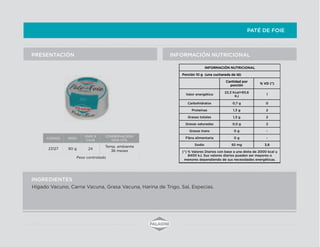 PATÉ DE FOIE
INFORMACIÓN NUTRICIONALPRESENTACIÓN
INGREDIENTES
CODIGO PESO
UNID X
CAJA
CONSERVACION/
VIDA UTIL
23127 90 g 24
Temp. ambiente
36 meses
Peso controlado
INFORMACIÓN NUTRICIONAL
Porción 10 g (una cucharada de té)
Cantidad por
porción
% VD (*)
Valor energético
22,3 Kcal=93,6
KJ
1
Carbohidratos 0,7 g 0
Proteínas 1,3 g 2
Grasas totales 1,3 g 2
Grasas saturadas 0,5 g 2
Grasas trans 0 g -
Fibra alimentaria 0 g -
Sodio 92 mg 3,8
(*) % Valores Diarios con base a una dieta de 2000 kcal u
8400 kJ. Sus valores diarios pueden ser mayores o
menores dependiendo de sus necesidades energéticas.
Hígado Vacuno, Carne Vacuna, Grasa Vacuna, Harina de Trigo, Sal, Especias.
 
