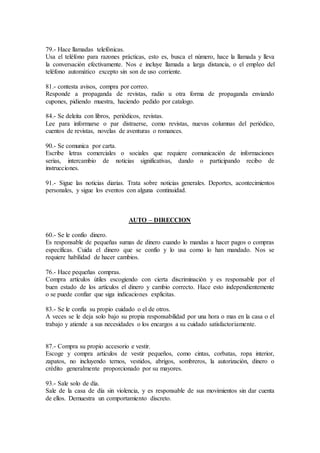 79.- Hace llamadas telefónicas.
Usa el teléfono para razones prácticas, esto es, busca el número, hace la llamada y lleva
la conversación efectivamente. Nos e incluye llamada a larga distancia, o el empleo del
teléfono automático excepto sin son de uso corriente.
81.- contesta avisos, compra por correo.
Responde a propaganda de revistas, radio u otra forma de propaganda enviando
cupones, pidiendo muestra, haciendo pedido por catalogo.
84.- Se deleita con libros, periódicos, revistas.
Lee para informarse o par distraerse, como revistas, nuevas columnas del periódico,
cuentos de revistas, novelas de aventuras o romances.
90.- Se comunica por carta.
Escribe letras comerciales o sociales que requiere comunicación de informaciones
serias, intercambio de noticias significativas, dando o participando recibo de
instrucciones.
91.- Sigue las noticias diarias. Trata sobre noticias generales. Deportes, acontecimientos
personales, y sigue los eventos con alguna continuidad.
AUTO – DIRECCION
60.- Se le confío dinero.
Es responsable de pequeñas sumas de dinero cuando lo mandas a hacer pagos o compras
específicas. Cuida el dinero que se confío y lo usa como lo han mandado. Nos se
requiere habilidad de hacer cambios.
76.- Hace pequeñas compras.
Compra artículos útiles escogiendo con cierta discriminación y es responsable por el
buen estado de los artículos el dinero y cambio correcto. Hace esto independientemente
o se puede confiar que siga indicaciones explicitas.
83.- Se le confía su propio cuidado o el de otros.
A veces se le deja solo bajo su propia responsabilidad por una hora o mas en la casa o el
trabajo y atiende a sus necesidades o los encargos a su cuidado satisfactoriamente.
87.- Compra su propio accesorio e vestir.
Escoge y compra artículos de vestir pequeños, como cintas, corbatas, ropa interior,
zapatos, no incluyendo ternos, vestidos, abrigos, sombreros, la autorización, dinero o
crédito generalmente proporcionado por su mayores.
93.- Sale solo de día.
Sale de la casa de día sin violencia, y es responsable de sus movimientos sin dar cuenta
de ellos. Demuestra un comportamiento discreto.
 