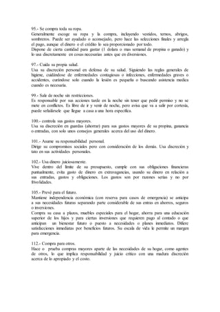 95.- Se compra toda su ropa.
Generalmente escoge su ropa y la compra, incluyendo vestidos, ternos, abrigos,
sombreros. Puede ser ayudado o aconsejado, pero hace las selecciones finales y arregla
el pago, aunque el dinero o el crédito lo sea proporcionado por todo.
Dispone de cierta cantidad para gastar (1 dolara o mas semanal de propina o ganado) y
lo usa discretamente en cosas necesarias antes que en diversiones.
97.- Cuida su propia salud.
Usa su discreción personal en defensa de su salud. Siguiendo las reglas generales de
higiene, cuidándose de enfermedades contagiosas o infecciones, enfermedades graves o
accidentes, curándose solo cuando la lesión es pequeña o buscando asistencia medica
cuando es necesaria.
99.- Sale de noche sin restricciones.
Es responsable por sus acciones tarde en la noche sin tener que pedir permiso y no se
mete en conflictos. Es libre de ir y venir de noche, pero avisa que va a salir por cortesía,
puede señalársele que llegue a casa a una hora especifica.
100.- controla sus gastos mayores.
Usa su discreción en guardas (ahorrar) para sus gastos mayores de su propina, ganancia
o entradas, con solo unos consejos generales acerca del uso del dinero.
101.- Asume su responsabilidad personal.
Dirige su compromisos sociales pero con consideración de los demás. Usa discreción y
tato en sus actividades personales.
102.- Usa dinero juiciosamente.
Vive dentro del límite de su presupuesto, cumple con sus obligaciones financieras
puntualmente, evita gasto de dinero en extravagancias, usando su dinero en relación a
sus entradas, gastos y obligaciones. Los gastos son por razones serias y no por
frivolidades.
105.- Prevé para el futuro.
Mantiene independencia económica (con reserva para casos de emergencia) se anticipa
a sus necesidades futuras separando parte considerable de sus entras en ahorros, seguros
o inversiones.
Compra su casa a plazos, muebles especiales para el hogar, ahorra para una educación
superior de los hijos y para ciertas inversiones que requieren pago al contado o que
anticipan un bienestar futuro o puesto a necesidades o planes inmediatos. Difiere
satisfacciones inmediatas por beneficios futuros. Su escala de vida le permite un margen
para emergencia.
112.- Compra para otros.
Hace o prueba compras mayores aparte de las necesidades de su hogar, como agentes
de otros, lo que implica responsabilidad y juicio critico con una madura discreción
acerca de lo apropiado y el costo.
 