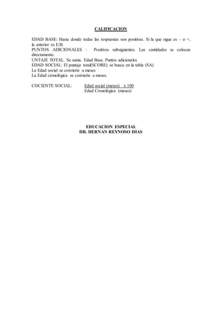 CALIFICACION
EDAD BASE: Hasta donde todas las respuestas son positivas. Si la que sigue es – o +,
la anterior es E.B.
PUNTOS ADICIONALES : Positivos subsiguientes. Las cantidades se colocan
directamente.
UNTAJE TOTAL. Se suma. Edad Base. Puntos adicionales
EDAD SOCIAL: El puntaje total(SCORE) se busca en la tabla (SA)
La Edad social se convierte a meses
La Edad cronológica se convierte a meses.
COCIENTE SOCIAL: Edad social (meses) x 100
Edad Cronológica (meses)
EDUCACION ESPECIAL
DR. HERNAN REYNOSO DIAS
 
