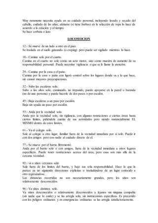 Muy raramente necesita ayuda en su cuidado personal, incluyendo lavado y secado del
cabello, cuidado de las uñas, afeitarse (si tiene barbas) en la selección de ropa lo hace de
acuerdo a la estación y el tiempo.
Se hace corbata o lazo.
LOCOMOCION
12.- Se mueve de un lado a otro en el piso.
Se traslada en el suelo gateando (o creping) pero puede ser vigilado mientras lo hace.
18.- Camina solo por el cuarto.
Camina en el cuarto no solo como un acto motor, sino como muestra de aumento de su
responsabilidad personal. Puede necesitar vigilancia o que se le llame la atención.
29.- Camina por la casa o el patio.
Camina por la casa o patio con ligeró control sobre los lugares donde va y lo que hace,
sin causar mayores preocupaciones.
32.- Subo las escaleras solo.
Subo a los altos solo, caminando, no trepando, puedo apoyarse en la pared o baranda
(no de una persona) y puede hacerle de dos pasos o por escalón.
45.- Baja escaleras a un paso por escalón.
Baja sin ayuda un paso por escalón.
53.- Anda por la vecindad solo.
Anda por la vecindad solo, sin vigilancia, con algunas restricciones o ciertas áreas hasta
ciertos límites, pidiéndole cuenta de sus actividades pero siendo sustancialmente EL
MISMO dentro de estos limites.
61.- Va al colegio solo.
Sale al colegio u otro lugar, familiar fuera de la vecindad inmediata por si solo. Puede ir
con dos amigos pero con nadie al cuidado directo de el.
77.- Se mueve por el barrio libremente.
Anda por el barrio solo o con amigos, fuera de la vecindad inmediata a otros lugares
específicos. Puede tener restricciones acerca del área, pero esas son más allá de la
cercana vecindad.
92.- va a sitios cercanos solo.
Sale fuera de los limites del barrio, y bajo sus sola responsabilidad. Hace lo que le
parece ya no siguiendo direcciones explicitas o trasladándose de un lugar conocido a
otro regresándose.
Las distancias recorridas no son necesariamente grandes, pero los sitios son
relativamente desconocidos.
96.- Va sitios distintos solo.
Va sitios desconocidos o relativamente desconocidos y lejanos sin ninguna compañía
(sin nadie que lo cuide) y se las arregla solo, sin instrucciones especificas. Es precavido
con los peligros ordinarios y en emergencias ordinarias se las arregla satisfactoriamente.
 