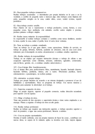 80.- Hace pequeños trabajos remunerativos.
Realiza trabajos ocasionales o intermitentes por propia iniciativa en la casa o en la
vecindad, a cambio de pequeña sumo o merecen algo, tales trabajos como limpieza del
patio, pequeños arreglos en la casa, cuidar niños, coser, vender revistas, repartir
periódicos.
82.- Hace trabajo creativo sencillo.
Hace objetos de usa o reparaciones o trabajo productivo, cocina, hornea, o cose
pequeñas cosas, hace jardinería, cría animales, escribe cantos simples o poemas,
produce pinturas o dibujos simples.
89.- Realiza tareas rutinarias de responsabilidad.
Es responsable al realizar trabajos comunes o variables como tareas familiares, atender
la mesa, ayudar la casa, cuidar el jardín, lavar el carro, lavar ventanas.
98.- Tiene un trabajo o continúa estudiando.
Tiene un trabajo en el que gana dinero, como operaciones, fabriles de servicio, en
trabajo de granja, labranza, barbería, ayudante de artesanos, ama de casa (con cierta
tolerancia par el desempeño en ciertas circunstancias) o continua estudios superiores.
106.- Realiza trabajos de responsabilidad.
Trabaja en un empleo que requiere instrucción (técnica o trabajo de oficina o una
ocupación supervisad, como oficinista, artesano, enfermera, agricultor, comerciante,
ama de llaves, gerente, etc., o continua estudios universitarios.)
107.- Usa el tiempo libre beneficiosamente.
Usa el tiempo libre para perfeccionarse física, mentalmente, leyendo, haciendo deporte,
haciendo hobbies, jardinería, música, arte o teatro. Diversiones pacificas, meros
entrenamientos o pasatiempos, no reciben puntaje.
108.- sistematiza su propio trabajo.
Trabaja por propia iniciativa de acuerdo a un sistema designado a promover el uso de
habilidades y oportunidades. Hace su programa de trabajo. Usa nuevas maneras y
métodos para aumentar la afectividad en el trabajo.
111.- Supervisa ocupación de otros.
Dirige su propio negocio, superior al pequeño comercio, realiza dirección secundaria
pero superior a la de capataz.
113.- Dirige el trabajo de otros.
Tiene una posición de lato ejecutivo o supervisión técnica o tiene varios empleados a su
encargo. Planea u organiza el trabajo de otros en alto grado.
114.- Realiza trabajo profesional.
Realiza un trabajo que requiere una instrucción superior, o trabajo ejecutivo superior a
nivel de jornalero, o sigue una carrera profesional, literaria o artística.
116.- Crea sus propias oportunidades.
Domina el medio ambiente, crea sus propias maneras de hacer las cosas , contribuye con
nuevas ideas, se separa de lo rutinario, aplica su inventiva con éxito, mejora algunas
 