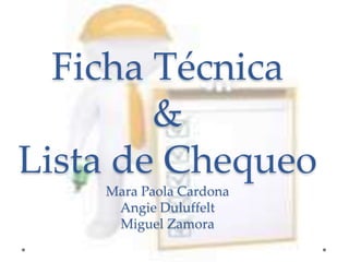Ficha Técnica 
& 
Lista de Chequeo 
Mara Paola Cardona 
Angie Duluffelt 
Miguel Zamora 
 