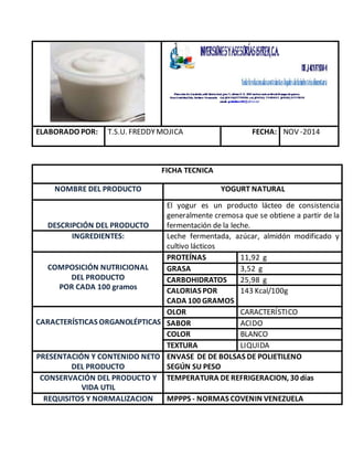 ELABORADO POR: T.S.U. FREDDYMOJICA FECHA: NOV -2014
FICHA TECNICA
NOMBRE DEL PRODUCTO YOGURT NATURAL
DESCRIPCIÓN DEL PRODUCTO
El yogur es un producto lácteo de consistencia
generalmente cremosa que se obtiene a partir de la
fermentación de la leche.
INGREDIENTES: Leche fermentada, azúcar, almidón modificado y
cultivo lácticos
COMPOSICIÓN NUTRICIONAL
DEL PRODUCTO
POR CADA 100 gramos
PROTEÍNAS 11,92 g
GRASA 3,52 g
CARBOHIDRATOS 25,98 g
CALORIAS POR
CADA 100 GRAMOS
143 Kcal/100g
CARACTERÍSTICAS ORGANOLÉPTICAS
OLOR CARACTERÍSTICO
SABOR ACIDO
COLOR BLANCO
TEXTURA LIQUIDA
PRESENTACIÓN Y CONTENIDO NETO
DEL PRODUCTO
ENVASE DE DE BOLSAS DE POLIETILENO
SEGÚN SU PESO
CONSERVACIÓN DEL PRODUCTO Y
VIDA UTIL
TEMPERATURA DE REFRIGERACION, 30 días
REQUISITOS Y NORMALIZACION MPPPS - NORMAS COVENIN VENEZUELA
 