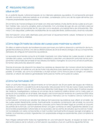 PREGUNTAS FRECUENTES
¿Qué es Zrii?
Es un potente líquido nutricional basado en la milenaria sabiduría ayurvédica. El componente principal
de esta funcional y deliciosa bebida es el amalaki, considerado como uno de los súper-alimentos con
mayores propiedades rejuvenecedoras.

Zrii combina de manera sinérgica el amalaki con otras seis hierbas y frutas dentro de las cuales se encuen-
tran: haritaki, tulsi, cúrcuma, jengibre, jinjól y schizandra. Con una base de jugo de uva, pomelo y pera se
mezclan los siete componentes de Zrii, que dan como resultado una bebida llena de antioxidantes, Vita-
mina C bio-disponible, polifenoles neutralizantes de los radicales libres, bioflavonoids y enzimas naturales.

Esta formulación única está diseñada para promover el rejuvenecimiento celular, fortalecer la función
inmune y aumentar la vitalidad.


¿Cómo llega Zrii hasta las células del cuerpo para maximizar su efecto?
Zrii utiliza un sistema líquido de transferencia para promover una óptima absorción y asimilación de los in-
gredientes botánicos activos. Uno de los diferenciadores de Zrii es el efecto sinérgico de sus componentes,
derivados de antiguas formulaciones ayurvédicas.

La ayurveda recomienda consumir el Amalaki mezclado con otras hierbas las cuales ayudan a abrir los
canales del cuerpo, aumentan la actividad metabólica y permiten una absorción profunda de los com-
ponentes nutricionales del amalaki en las células y los tejidos. El jengibre, la cúrcuma y el tulsi en particular,
fomentan esta profunda absorción celular.

Gracias al proceso de absorción los desechos celulares se desprenden de manera natural de los tejidos.
Para la ayurveda, el haritaki es una de las frutas más efectivas para desintoxicar el colon y los tejidos cor-
porales. El amalaki, así como la schizandra y el jinjól actúan como tónicos para la sangre y el cerebro,
creando un efecto de balance generalizado tanto para la mente como para el cuerpo.



¿Cómo fue formulado Zrii?
Hubo un profundo trabajo de discernimiento en la formulación de Zrii por parte del equipo de médicos,
doctores en nutrición y académicos de la Ayurveda. Este proceso tomó más de nueve meses durante los
cuales se prepararon más de 70 formulaciones diferentes hasta llegar a la mezcla ideal. El exitoso equipo
de médicos, investigadores y autores en el campo de la medicina holística tenían como meta crear un
producto único basado en el amalaki. Este equipo creó la formulación teniendo en cuenta los 5000 años
de tradición ayurvédica, combinando estos principios milenarios con la moderna ciencia nutricional y
bioquímica.
La formulación comenzó por estudiar las clásicas formulaciones ayurvédicas que utilizan el amalaki, de
las cuales existen literalmente cientos. Eventualmente, la potente combinación del amalaki, la cúrcuma
y el tulsi (una formulación tradicionalmente conocida como Nisha Amalaki Yoga) se convirtió en el punto
de partida de la fórmula. Los formuladores tenían una gran confianza en estos ingredientes debido a sus
reconocidas propiedades nutricionales en la ayurveda y de los cientos de estudios que la ciencia moder-
na ha realizado con estos componentes a nivel mundial. Eventualmente el equipo escogió el jengibre, el
haritaki, la schizandra y el jinjól, ingredientes con propiedades sinérgicas sorprendentes, para completar la
formulación.

Para integrar exitosamente todos los ingredientes en una formulación líquida, el equipo se basó en los
elementos básicos de la nutrición y la formulación ayurvédica y tuvo en cuenta los siguientes temas:
 