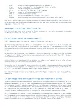 •   Rasa:          balance de los seis sabores presentes en el producto
   •   Virya:         propiedades calor/frio y ácido/alcalino en la combinación
   •   Vipaka:        efecto post digestivo en los tejidos
   •   Gunas:         cualidades individuales de los componentes
   •   Prabhav:       acciones únicas de cada ingrediente
   •   Dhatus:        impacto en los siete tejidos
   •   Agni:          impacto en los fuegos digestivos y metabólicos
   •   Doshas:        balance de las tres constituciones cuerpo - mente: vata, pitta y kapha

Para finalizar el equipo llevó a cabo investigaciones nutricionales (como potencia anti - oxidante y estudios
en humanos usando marcadores digestivos) para garantizar que la fórmula fuera a la vez potente y de uso
seguro para el consumo diario.


¿Están realizando estudios científicos con Zrii?
Definitivamente: por favor revise el siguiente vínculo para obtener información actualizada en estudios
científicos: www.ZriiProduct.com/News and Articles



¿Zrii está basado en la medicina ayurvédica?
Sí, por favor vea el apartado “Zrii cómo fue formulado” en esta misma página.

Igualmente se puede notar que Zrii es una aplicación moderna de los principios de la ayurveda, más
que una réplica de la formulación ayurvédica tradicional. Dentro de los principios fundacionales de la
ayurveda está la creencia de que la ciencia debe evolucionar de acuerdo con las necesidades de cada
tiempo.

Uno de los retos de crear Zrii fue tomar poderosos ingredientes botánicos -los cuales saben con frecuencia
amargo, picante y ácido- y juntarlos en una bebida que es a la vez altamente bio-disponible y de buen
sabor para el consumo diario.

Adicional a las credenciales y conocimientos de la ayurveda, Zrii está orgulloso de tener varias autorida-
des mundiales ayurvédicas en su equipo de formuladores.

Uno de ellos es el Dr. Kshirsagar MD (ayurveda), un Brahman vaidya (médico ayurvédico) que ha enseñado
ayurveda en más de 30 países y es medalla de oro en ayurveda de la prestigiosa Universidad de Poone.
El Doctor Suhas es médico y docente dentro de la ciencia ayurvédica.

Para más información remítase al apartado “Junta Científica” para conocer más sobre el equipo formu-
lador de Zrii.


¿Zrii cómo llega hasta las células del cuerpo para maximizar su efecto?
Zrii utiliza un sistema líquido de transferencia para promover una óptima absorción y asimilación de los in-
gredientes botánicos activos. Uno de los diferenciadores de Zrii es el efecto sinérgico de sus componentes,
derivados de antiguas formulaciones ayurvédicas. La ayurveda recomienda consumir el amalaki mezcla-
do con otras hierbas, las cuales ayudan a abrir los canales del cuerpo, aumentan la actividad metabóli-
ca y permiten una absorción profunda de los componentes nutricionales del amalaki en las células y los
tejidos. El jengibre, la cúrcuma y el tulsi en particular, fomentan esta profunda absorción celular.

Gracias al proceso de absorción los desechos celulares se desprenden de manera natural de los tejidos.
Para la ayurveda el haritaki es una de las frutas más efectivas para desintoxicar el colon y los tejidos cor-
porales. El amalaki, así como la schizandra y el jinjól actúan como tónicos para la sangre y el cerebro,
creando un efecto de balance generalizado tanto para la mente como para el cuerpo.
 