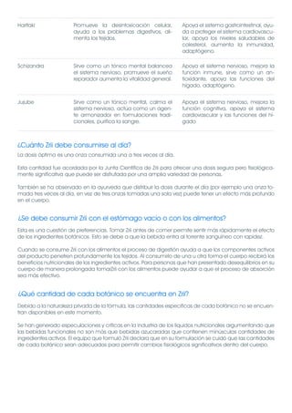Haritaki               Promueve la desintoxicación celular,         Apoya el sistema gastrointestinal, ayu-
                       ayuda a los problemas digestivos, ali-       da a proteger el sistema cardiovascu-
                       menta los tejidos.                           lar, apoya los niveles saludables de
                                                                    colesterol, aumenta la inmunidad,
                                                                    adaptógeno.

Schizandra             Sirve como un tónico mental balancea         Apoya el sistema nervioso, mejora la
                       el sistema nervioso, promueve el sueño       función inmune, sirve como un an-
                       reparador aumenta la vitalidad general.      tioxidante, apoya las funciones del
                                                                    hígado, adaptógeno.


Jujube                 Sirve como un tónico mental, calma el        Apoya el sistema nervioso, mejora la
                       sistema nervioso, actúa como un agen-        función cognitiva, apoya el sistema
                       te armonizador en formulaciones tradi-       cardiovascular y las funciones del hí-
                       cionales, purifica la sangre.                gado



¿Cuánto Zrii debe consumirse al día?
La dosis óptima es una onza consumida una a tres veces al día.

Esta cantidad fue acordada por la Junta Científica de Zrii para ofrecer una dosis segura pero fisiológica-
mente significativa que puede ser disfrutada por una amplia variedad de personas.

También se ha observado en la ayurveda que distribuir la dosis durante el día (por ejemplo una onza to-
mada tres veces al día, en vez de tres onzas tomadas una sola vez) puede tener un efecto más profundo
en el cuerpo.


¿Se debe consumir Zrii con el estómago vacío o con los alimentos?
Esta es una cuestión de preferencias. Tomar Zrii antes de comer permite sentir más rápidamente el efecto
de los ingredientes botánicos. Esto se debe a que la bebida entra al torrente sanguíneo con rapidez.

Cuando se consume Zrii con los alimentos el proceso de digestión ayuda a que los componentes activos
del producto penetren profundamente los tejidos. Al consumirlo de una u otra forma el cuerpo recibirá los
beneficios nutricionales de los ingredientes activos. Para personas que han presentado desequilibrios en su
cuerpo de manera prolongada tomarZrii con los alimentos puede ayudar a que el proceso de absorción
sea más efectivo.


¿Qué cantidad de cada botánico se encuentra en Zrii?
Debido a la naturaleza privada de la fórmula, las cantidades específicas de cada botánico no se encuen-
tran disponibles en este momento.

Se han generado especulaciones y críticas en la industria de los líquidos nutricionales argumentando que
las bebidas funcionales no son más que bebidas azucaradas que contienen minúsculas cantidades de
ingredientes activos. El equipo que formuló Zrii declara que en su formulación se cuidó que las cantidades
de cada botánico sean adecuadas para permitir cambios fisiológicos significativos dentro del cuerpo.
 