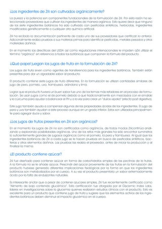 ¿Los ingredientes de Zrii son cultivados orgánicamente?
La pureza y la potencia son componentes fundacionales de la formulación de Zrii. Por esta razón ha se-
leccionado proveedores que cultivan los ingredientes de manera orgánica. Esto quiere decir que ninguno
de los siete ingredientes botánicos ha sido cultivado con pesticidas sintéticos, herbicidas, ingredientes
modificados genéticamente o cualquier otro químico artificial.

Zrii ha recibido la documentación pertinente de cada uno de sus proveedores que certifican lo anterior.
Adicionalmente realiza pruebas a sus materias primas para identificar pesticidas, metales pesados y otros
materiales dañinos.

En el momento las directrices del USDA así como regulaciones internacionales le impiden aZrii utilizar el
término “orgánico” en referencia a todos los botánicos que componen la fórmula del producto.


¿Qué papel juegan los jugos de fruta en la formulación de Zrii?
Los jugos de fruta sirven como agentes de transferencia para los ingredientes botánicos. También están
presentes para dar un agradable sabor al producto.

El producto contiene siete jugos de fruta diferentes. En la formulación se utilizan cantidades similares de
jugo de pera, pomelo, uva, frambuesa, arándano y lima.

Lograr que el producto tuviera un buen sabor fue uno de los temas más retadores en el proceso de formu-
lación. Se usan jugos como el de pomelo debido a que tradicionalmente son mezclados con el amalaki
y la cúrcuma para ayudar a balancear el PH y a la vez para crear un “dulce vipaka” (efecto post digestivo).

Este jugo también ayuda a compensar algunas de las propiedades ácidas de los ingredientes. El jugo de
pera y uva también ayudan a este proceso aunque en un grado inferior. Estos son utilizados principalmen-
te para agregar duce y sabor.

¿Los jugos de frutos presentes en Zrii son orgánicos?
En el momento los jugos de Zrii no son certificados como orgánicos, de todos modos Zriicontinúa anali-
zando y explorando posibilidades orgánicas. Uno de los retos más grandes ha sido encontrar suministros
lo suficientemente grandes de jugosos orgánicos como el pomelo, la pera y frambuesa. Al igual que los
ingredientes botánicos de Zrii a cada jugo se le hacen pruebas en busca de pesticidas sintéticos, bac-
terias y otros elementos dañinos. Las pruebas las realiza el proveedor, antes de iniciar la producción y al
finalizar la misma.

¿El producto contiene azúcar?
Zrii fue diseñado para contener azúcar en forma de carbohidratos simples de las pectinas de la frutas.
A la fórmula no se le añade azúcar. Prescindir del azúcar proveniente de las frutas en la formulación del
producto hubiese generado diferentes implicaciones fisiológicas por la forma en que los ingredientes
botánicos son metabolizados por el cuerpo. A su vez el producto presentaría un sabor extremadamente
ácido por la falta de endulzantes naturales.

Es interesante anotar que a pesar de contener azucares simples, Zrii fue recientemente certificado como
“Alimento de bajo contenido glucémico”. Esta certificación fue otorgada por el Glycemic Index Labs,
líderes en investigaciones sobre la glucemia quienes realizaron estudios clínicos con el producto. Esto es
excelente para un producto que contiene jugo de fruta y sugiere que los elementos activos de los ingre-
dientes botánicos deben disminuir el impacto glucémico en el cuerpo.
 