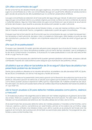 ¿Zrii utiliza concentrados de jugo?
Similar al los temas de abastecimiento de jugos orgánicos, encontrar suministros durante todo el año de
jugos no concentrados es un reto. Los concentrados de jugo son usualmente utilizados en producciones a
gran escala de productos de alta durabilidad que no contienen preservativos sintéticos.

Los jugos concentrados se elaboran al remover parte del agua del jugo natural. Al adicionar nuevamente
agua el jugo concentrado retorna a su estado original y por ende contiene el mismo contenido de azúcar
y nutrientes básicos. Algunos mitos falsos sobre los jugos concentrados son que el azúcar se acumula en
el fondo del envase o que durante su proceso de producción pierden su valor nutricional.

Según el Departamento de Agricultura de los Estados Unidos, un vaso de naranja contiene unas 110 calo-
rías sin importar si está recién hecho, congelado o elaborado a partir de jugos concentrados.

El equipo que hizo la formulación de Zrii encontró que los concentrados de jugo cumplen los requerimien-
tos necesarios a nivel nutricional, de sabor, color y consistencia. Estos jugos, vistos desde un punto de vista
de manufactura y producción, implican una importante reducción en costos de envió al igual que de
energía.

¿Por qué Zrii es pasteurizado?
El equipo que desarrolló Zrii realizó grandes esfuerzos para asegurar que el producto tuviera un proceso
de pasteurización a la menor temperatura posible y por el menor tiempo necesario, que lo protegiera a
la vez de la contaminación microbiana. Si el producto no fuese pasteurizado si ciclo de vida sería similar
al de un jugo hecho en casa.

Consientes que los procesos de calentamiento pueden generar pérdidas nutricionales, el equipo calculó
cantidades mayores de cada botánico para asegurar que el producto sea potente y eficaz.


¿El plástico que se utiliza en las botellas de Zrii es seguro? ¿Qué tipos de plástico han
presentado problemas de lixiviación?
Dentro de los plásticos utilizados en la industria alimenticia, el polietileno de alta densidad HDPE #2 (bote-
lla de Zrii) es considerado uno de los más seguros y fáciles de reciclar.

En los últimos meses se ha presentado cierta preocupación por la liberación de sustancias químicas en los
plásticos. Esta preocupación se deriva de un estudio que sugiere que los plásticos #7 (también conocidos
como lexan) pueden producir bisphenol-A (BPA) químico responsable de múltiples problemas de salud.
Por esta razón uno de los principales fabricantes de botellas deportivas reutilizables reemplazó los plásticos
# 7 por HDEP #2.

¿Se le hacen pruebas a Zrii para detectar metales pesados como plomo, arsénico
y mercurio?
Sí. Zrii realiza las pruebas más exigentes para la detección de metales exigidas por el gobierno de los Esta-
dos Unidos. Potencia y pureza son aspectos fundamentales de la formulación. Por esta razón, Zrii escogió
trabajar con los proveedores de botánicos de más alta calidad de la India y de la China.

Zrii es examinado tres veces para detectar rastros de metales pesados y minerales contaminantes, como
mercurio, arsénico y plomo. Los botánicos son examinados, primero en la cadena de suministros, luego
una vez más a su entrada a los Estados Unidos y por último cuando ya es producto terminado (con los
jugos) en el momento de la producción.Zrii también es examinado para detectar microorganismos, pes-
ticidas y varios contaminantes más.
 