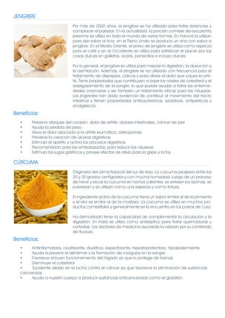 JENGIBRE
                              Por más de 2500 años, el jengibre se ha utilizado para tratar dolencias y
                              complacer el paladar. En la actualidad, la porción comible de esa planta
                              perenne se utiliza en todo el mundo de varias formas. En Francia la utilizan
                              para dar sabor al licor, en el Reino Unido se produce un vino con sabor a
                              jengibre. En el Medio Oriente, el polvo de jengibre se utiliza como especia
                              para el café y en el Occidente se utiliza para satisfacer el placer por las
                              cosas dulces en galletas, sodas, panecillos e incluso dulces.

                              Por lo general, el jengibre se utiliza para mejorar la digestión, la absorción y
                              la asimilación. Además, el jengibre se ha utilizado con frecuencia para el
                              tratamiento de dispepsia, cólicos y para aliviar el dolor que causa la artri-
                              tis. Tiene propiedades que contribuyen a bajar los niveles de colesterol y el
                              adelgazamiento de la sangre, lo que puede ayudar a tratar las enferme-
                              dades coronarias y ser también un tratamiento eficaz para las náuseas.
                              Los jingeroles han dado evidencia de contribuir al movimiento del tracto
                              intestinal y tienen propiedades antibacterianas, sedativas, antipiréticas y
                              analgésicas.
Beneficios:
  •     Previene ataques del corazón, dolor de artritis, dolores intestinales, cáncer de piel
  •     Ayuda la pérdida de peso
  •     Alivia el dolor asociado a la artritis reumática, osteoporosis
  •     Previene la creación de úlceras digestivas
  •     Estimula el apetito y activa los procesos digestivos
  •     Recomendado para las embarazadas, para reducir las náuseas
  •     Estimula los jugos gástricos y provee efectos de alivio para la gripe y la tos

CÚRCUMA
                              Originaria del clima tropical del sur de Asia. La cúrcuma prospera entre los
                              20 y 30 grados centígrados y con mucha humedad. Luego de un proceso
                              de hervir y secar la cúrcuma en hornos calientes, se extraen los rizomas, se
                              pulverizan y se utilizan como una especia y como tintura.

                              El ingrediente activo de la cúrcuma tiene un sabor similar al de la pimienta
                              y el olor es similar al de la mostaza. La cúrcuma se utiliza en muchos pro-
                              ductos comestibles y generalmente se la encuentra en los polvos de curry.

                              Ha demostrado tener la capacidad de complementar la circulación y la
                              digestión. En India se utiliza como antiséptico para tratar quemaduras y
                              cortadas. Los doctores de medicina ayurveda la valoran por su contenido
                              de fluoruro.
Beneficios:
  •    Antiinflamatoria, cicatrizante, diurética, expectorante, hepatoprotectora, hipolipidemiante
  •    Ayuda a prevenir el alzheimer y la formación de coágulos en la sangre
  •    Favorece el buen funcionamiento del hígado ya que lo protege de toxinas
  •    Disminuye el colesterol
  •    Excelente aliado en la lucha contra el cáncer ya que favorece la eliminación de sustancias
  cancerosas
  •    Ayuda a nuestro cuerpo a producir sustancias anticancerosas como el glutatión
 